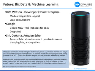 Future: Big Data & Machine Learning
http://www.ibm.com/smarterplanet/us/en/ibmwatson/developer-cloud-enterprise.html
Three days in and we’re already acting like it’s been here forever. (…) Alexa can maintain two lists for
you: To-do and Shopping List. Adding things is as simple as ”Add butter to shopping list” and „addng
gutters to to-do list.” (…) Once you’ve added things to your list, you access them through the app.
One great thing is that everyone in your household who installs the app shares everything. So when I
was at the store, my wife texted me that she’d put some things on the Echo shopping list. Sure
enough, I opened my app and there it was. I could check off the things I got and they disappeared.
http://www.engadget.com/products/amazon/echo/reviews/14cw/
•IBM Watson - Developer Cloud Enterprise
Medical diagnostics support
Legal consultations
•Google
Google Now – the first apps for eBay
DeepMind
•Siri, Cortana, Amazon Echo
Amazon Echo already makes it possible to create
shopping lists, among others
 