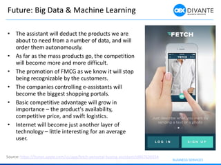 Future: Big Data & Machine Learning
• The assistant will deduct the products we are
about to need from a number of data, and will
order them autonomously.
• As far as the mass products go, the competition
will become more and more difficult.
• The promotion of FMCG as we know it will stop
being recognizable by the customers.
• The companies controlling e-assistants will
become the biggest shopping portals.
• Basic competitive advantage will grow in
importance – the product's availability,
competitive price, and swift logistics.
• Internet will become just another layer of
technology – little interesting for an average
user.
Source: https://itunes.apple.com/us/app/fetch-personal-buying-assistant/id867636554
 