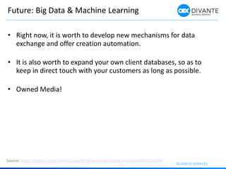Future: Big Data & Machine Learning
• Right now, it is worth to develop new mechanisms for data
exchange and offer creation automation.
• It is also worth to expand your own client databases, so as to
keep in direct touch with your customers as long as possible.
• Owned Media!
Source: https://itunes.apple.com/us/app/fetch-personal-buying-assistant/id867636554
 