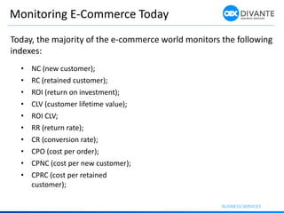 Monitoring E-Commerce Today
• NC (new customer);
• RC (retained customer);
• ROI (return on investment);
• CLV (customer lifetime value);
• ROI CLV;
• RR (return rate);
• CR (conversion rate);
• CPO (cost per order);
• CPNC (cost per new customer);
• CPRC (cost per retained
customer);
Today, the majority of the e-commerce world monitors the following
indexes:
 