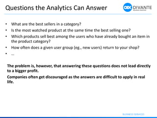 Questions the Analytics Can Answer
• What are the best sellers in a category?
• Is the most watched product at the same time the best selling one?
• Which products sell best among the users who have already bought an item in
the product category?
• How often does a given user group (eg., new users) return to your shop?
• …
The problem is, however, that answering these questions does not lead directly
to a bigger profit.
Companies often get discouraged as the answers are difficult to apply in real
life.
 