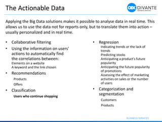 The Actionable Data
• Collaborative filtering
• Using the information on users'
actions to automatically find
the correlations between:
Elements on a website
A keyword and the link chosen
• Recommendations
Products
Offers
• Classification
Users who continue shopping
Applying the Big Data solutions makes it possible to analyse data in real time. This
allows us to use the data not for reports only, but to translate them into action –
usually personalized and in real time.
• Regression
Indicating trends or the lack of
trends
Predicting stocks
Anticipating a product's future
popularity
Anticipating the future popularity
of promotions
Assessing the effect of marketing
activities on sales or the number
of users
• Categorization and
segmentation
Customers
Products
 