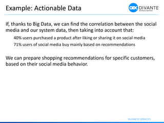 Example: Actionable Data
If, thanks to Big Data, we can find the correlation between the social
media and our system data, then taking into account that:
40% users purchased a product after liking or sharing it on social media
71% users of social media buy mainly based on recommendations
We can prepare shopping recommendations for specific customers,
based on their social media behavior.
 