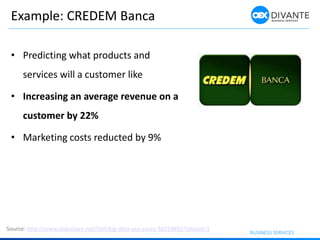 Example: CREDEM Banca
• Predicting what products and
services will a customer like
• Increasing an average revenue on a
customer by 22%
• Marketing costs reducted by 9%
Source: http://www.slideshare.net/Dell/big-data-use-cases-36019892?related=1
 