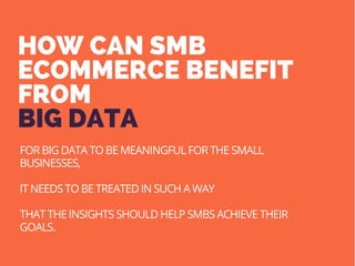 HOW CAN SMB
ECOMMERCE BENEFIT
FROM
BIG DATA
FOR BIG DATA TO BE MEANINGFUL FOR THE SMALL
BUSINESSES,
IT NEEDS TO BE TREATED IN SUCH A WAY
THAT THE INSIGHTS SHOULD HELP SMBS ACHIEVE THEIR
GOALS.
 