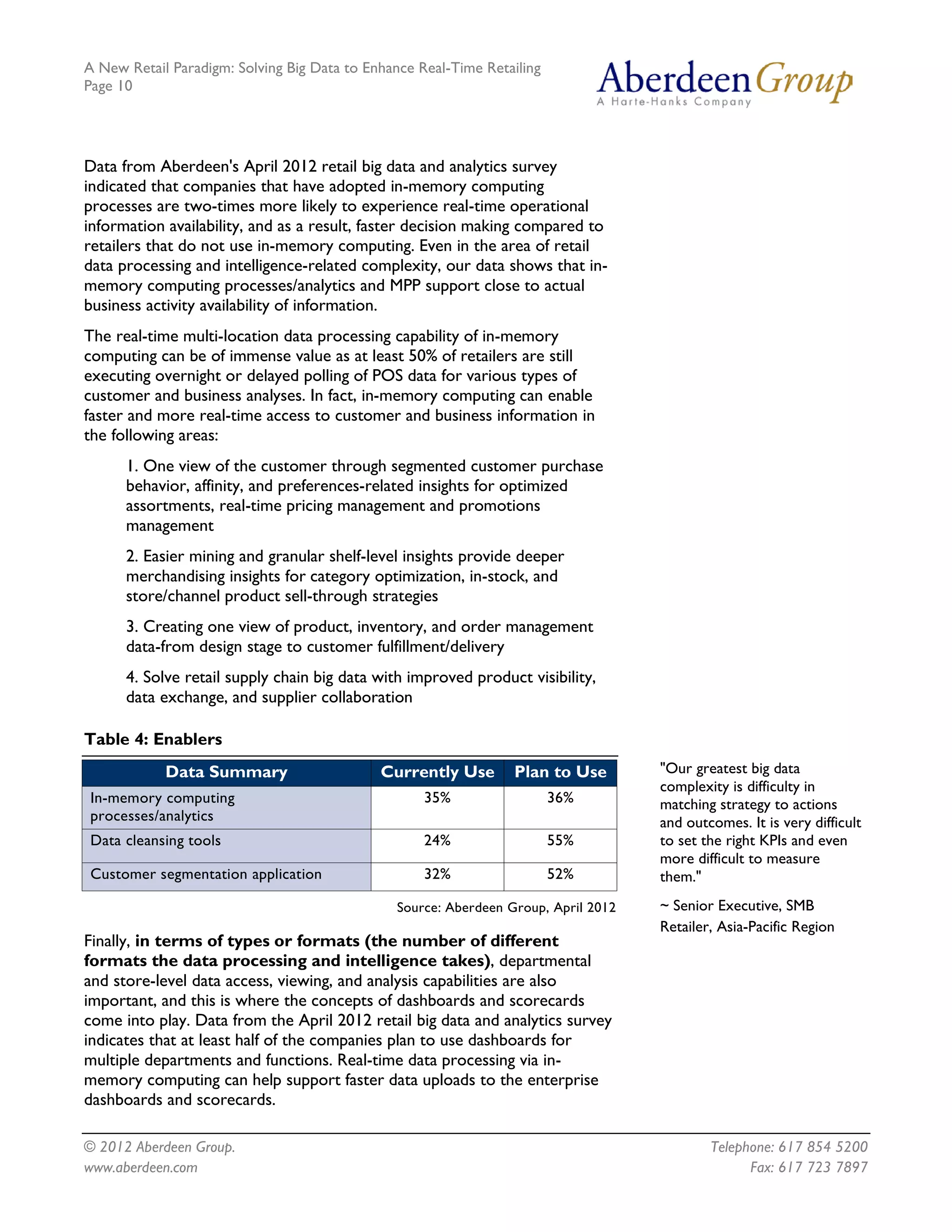 A New Retail Paradigm: Solving Big Data to Enhance Real-Time Retailing
Page 10




Data from Aberdeen's April 2012 retail big data and analytics survey
indicated that companies that have adopted in-memory computing
processes are two-times more likely to experience real-time operational
information availability, and as a result, faster decision making compared to
retailers that do not use in-memory computing. Even in the area of retail
data processing and intelligence-related complexity, our data shows that in-
memory computing processes/analytics and MPP support close to actual
business activity availability of information.
The real-time multi-location data processing capability of in-memory
computing can be of immense value as at least 50% of retailers are still
executing overnight or delayed polling of POS data for various types of
customer and business analyses. In fact, in-memory computing can enable
faster and more real-time access to customer and business information in
the following areas:
      1. One view of the customer through segmented customer purchase
      behavior, affinity, and preferences-related insights for optimized
      assortments, real-time pricing management and promotions
      management
      2. Easier mining and granular shelf-level insights provide deeper
      merchandising insights for category optimization, in-stock, and
      store/channel product sell-through strategies
      3. Creating one view of product, inventory, and order management
      data-from design stage to customer fulfillment/delivery
      4. Solve retail supply chain big data with improved product visibility,
      data exchange, and supplier collaboration

Table 4: Enablers
            Data Summary                     Currently Use       Plan to Use        "Our greatest big data
                                                                                    complexity is difficulty in
In-memory computing                                 35%                  36%        matching strategy to actions
processes/analytics                                                                 and outcomes. It is very difficult
Data cleansing tools                                24%                  55%        to set the right KPIs and even
                                                                                    more difficult to measure
Customer segmentation application                   32%                  52%        them."
                                               Source: Aberdeen Group, April 2012   ~ Senior Executive, SMB
                                                                                    Retailer, Asia-Pacific Region
Finally, in terms of types or formats (the number of different
formats the data processing and intelligence takes), departmental
and store-level data access, viewing, and analysis capabilities are also
important, and this is where the concepts of dashboards and scorecards
come into play. Data from the April 2012 retail big data and analytics survey
indicates that at least half of the companies plan to use dashboards for
multiple departments and functions. Real-time data processing via in-
memory computing can help support faster data uploads to the enterprise
dashboards and scorecards.

© 2012 Aberdeen Group.                                                                      Telephone: 617 854 5200
www.aberdeen.com                                                                                  Fax: 617 723 7897
 