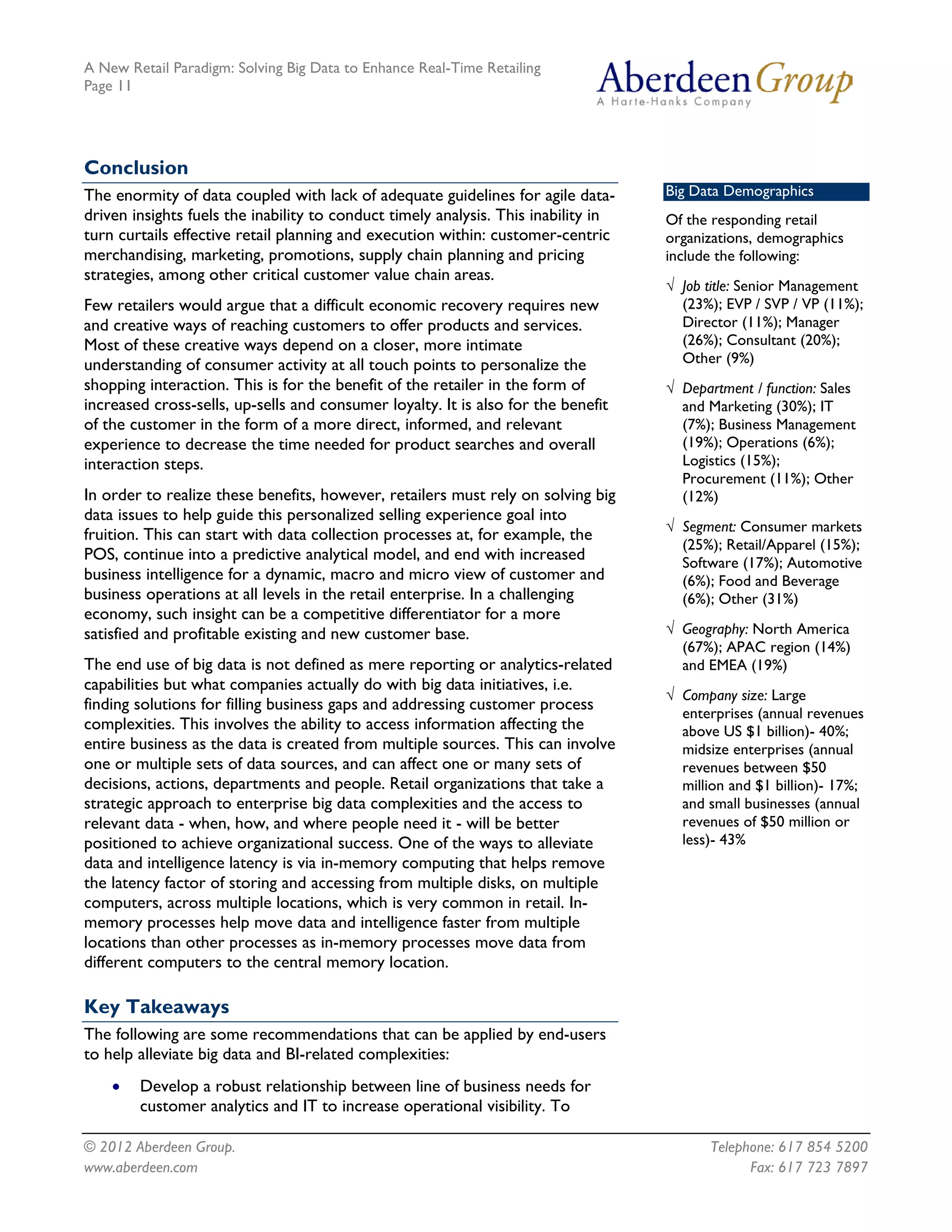 A New Retail Paradigm: Solving Big Data to Enhance Real-Time Retailing
Page 11




Conclusion
The enormity of data coupled with lack of adequate guidelines for agile data-       Big Data Demographics
driven insights fuels the inability to conduct timely analysis. This inability in   Of the responding retail
turn curtails effective retail planning and execution within: customer-centric      organizations, demographics
merchandising, marketing, promotions, supply chain planning and pricing             include the following:
strategies, among other critical customer value chain areas.
                                                                                    √ Job title: Senior Management
Few retailers would argue that a difficult economic recovery requires new             (23%); EVP / SVP / VP (11%);
and creative ways of reaching customers to offer products and services.               Director (11%); Manager
Most of these creative ways depend on a closer, more intimate                         (26%); Consultant (20%);
understanding of consumer activity at all touch points to personalize the             Other (9%)
shopping interaction. This is for the benefit of the retailer in the form of        √ Department / function: Sales
increased cross-sells, up-sells and consumer loyalty. It is also for the benefit      and Marketing (30%); IT
of the customer in the form of a more direct, informed, and relevant                  (7%); Business Management
experience to decrease the time needed for product searches and overall               (19%); Operations (6%);
interaction steps.                                                                    Logistics (15%);
                                                                                      Procurement (11%); Other
In order to realize these benefits, however, retailers must rely on solving big       (12%)
data issues to help guide this personalized selling experience goal into
                                                                                    √ Segment: Consumer markets
fruition. This can start with data collection processes at, for example, the
                                                                                      (25%); Retail/Apparel (15%);
POS, continue into a predictive analytical model, and end with increased              Software (17%); Automotive
business intelligence for a dynamic, macro and micro view of customer and             (6%); Food and Beverage
business operations at all levels in the retail enterprise. In a challenging          (6%); Other (31%)
economy, such insight can be a competitive differentiator for a more
satisfied and profitable existing and new customer base.                            √ Geography: North America
                                                                                      (67%); APAC region (14%)
The end use of big data is not defined as mere reporting or analytics-related         and EMEA (19%)
capabilities but what companies actually do with big data initiatives, i.e.
                                                                                    √ Company size: Large
finding solutions for filling business gaps and addressing customer process
                                                                                      enterprises (annual revenues
complexities. This involves the ability to access information affecting the           above US $1 billion)- 40%;
entire business as the data is created from multiple sources. This can involve        midsize enterprises (annual
one or multiple sets of data sources, and can affect one or many sets of              revenues between $50
decisions, actions, departments and people. Retail organizations that take a          million and $1 billion)- 17%;
strategic approach to enterprise big data complexities and the access to              and small businesses (annual
relevant data - when, how, and where people need it - will be better                  revenues of $50 million or
positioned to achieve organizational success. One of the ways to alleviate            less)- 43%
data and intelligence latency is via in-memory computing that helps remove
the latency factor of storing and accessing from multiple disks, on multiple
computers, across multiple locations, which is very common in retail. In-
memory processes help move data and intelligence faster from multiple
locations than other processes as in-memory processes move data from
different computers to the central memory location.

Key Takeaways
The following are some recommendations that can be applied by end-users
to help alleviate big data and BI-related complexities:
    •   Develop a robust relationship between line of business needs for
        customer analytics and IT to increase operational visibility. To

© 2012 Aberdeen Group.                                                                     Telephone: 617 854 5200
www.aberdeen.com                                                                                 Fax: 617 723 7897
 