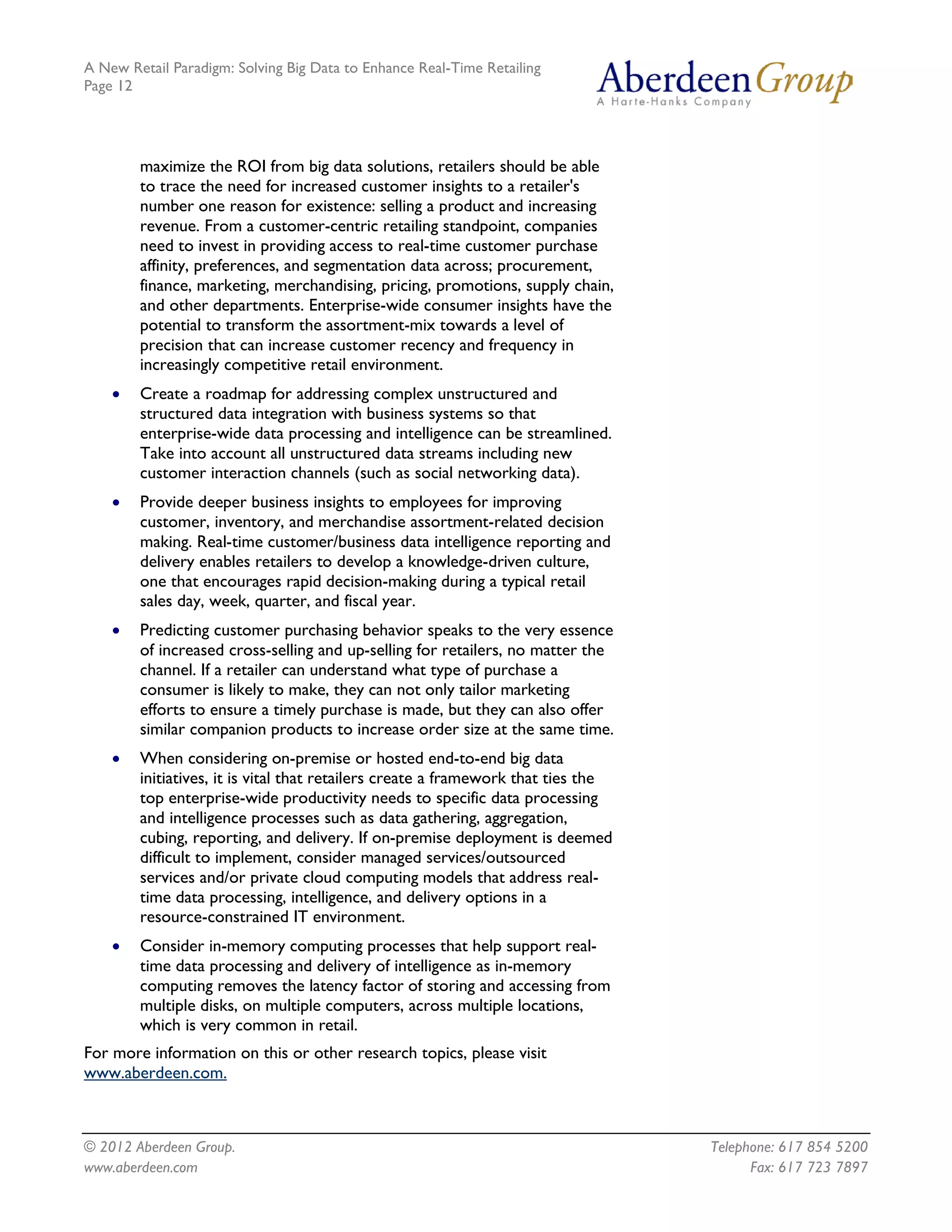 A New Retail Paradigm: Solving Big Data to Enhance Real-Time Retailing
Page 12




        maximize the ROI from big data solutions, retailers should be able
        to trace the need for increased customer insights to a retailer's
        number one reason for existence: selling a product and increasing
        revenue. From a customer-centric retailing standpoint, companies
        need to invest in providing access to real-time customer purchase
        affinity, preferences, and segmentation data across; procurement,
        finance, marketing, merchandising, pricing, promotions, supply chain,
        and other departments. Enterprise-wide consumer insights have the
        potential to transform the assortment-mix towards a level of
        precision that can increase customer recency and frequency in
        increasingly competitive retail environment.
    •   Create a roadmap for addressing complex unstructured and
        structured data integration with business systems so that
        enterprise-wide data processing and intelligence can be streamlined.
        Take into account all unstructured data streams including new
        customer interaction channels (such as social networking data).
    •   Provide deeper business insights to employees for improving
        customer, inventory, and merchandise assortment-related decision
        making. Real-time customer/business data intelligence reporting and
        delivery enables retailers to develop a knowledge-driven culture,
        one that encourages rapid decision-making during a typical retail
        sales day, week, quarter, and fiscal year.
    •   Predicting customer purchasing behavior speaks to the very essence
        of increased cross-selling and up-selling for retailers, no matter the
        channel. If a retailer can understand what type of purchase a
        consumer is likely to make, they can not only tailor marketing
        efforts to ensure a timely purchase is made, but they can also offer
        similar companion products to increase order size at the same time.
    •   When considering on-premise or hosted end-to-end big data
        initiatives, it is vital that retailers create a framework that ties the
        top enterprise-wide productivity needs to specific data processing
        and intelligence processes such as data gathering, aggregation,
        cubing, reporting, and delivery. If on-premise deployment is deemed
        difficult to implement, consider managed services/outsourced
        services and/or private cloud computing models that address real-
        time data processing, intelligence, and delivery options in a
        resource-constrained IT environment.
    •   Consider in-memory computing processes that help support real-
        time data processing and delivery of intelligence as in-memory
        computing removes the latency factor of storing and accessing from
        multiple disks, on multiple computers, across multiple locations,
        which is very common in retail.
For more information on this or other research topics, please visit
www.aberdeen.com.



© 2012 Aberdeen Group.                                                             Telephone: 617 854 5200
www.aberdeen.com                                                                         Fax: 617 723 7897
 