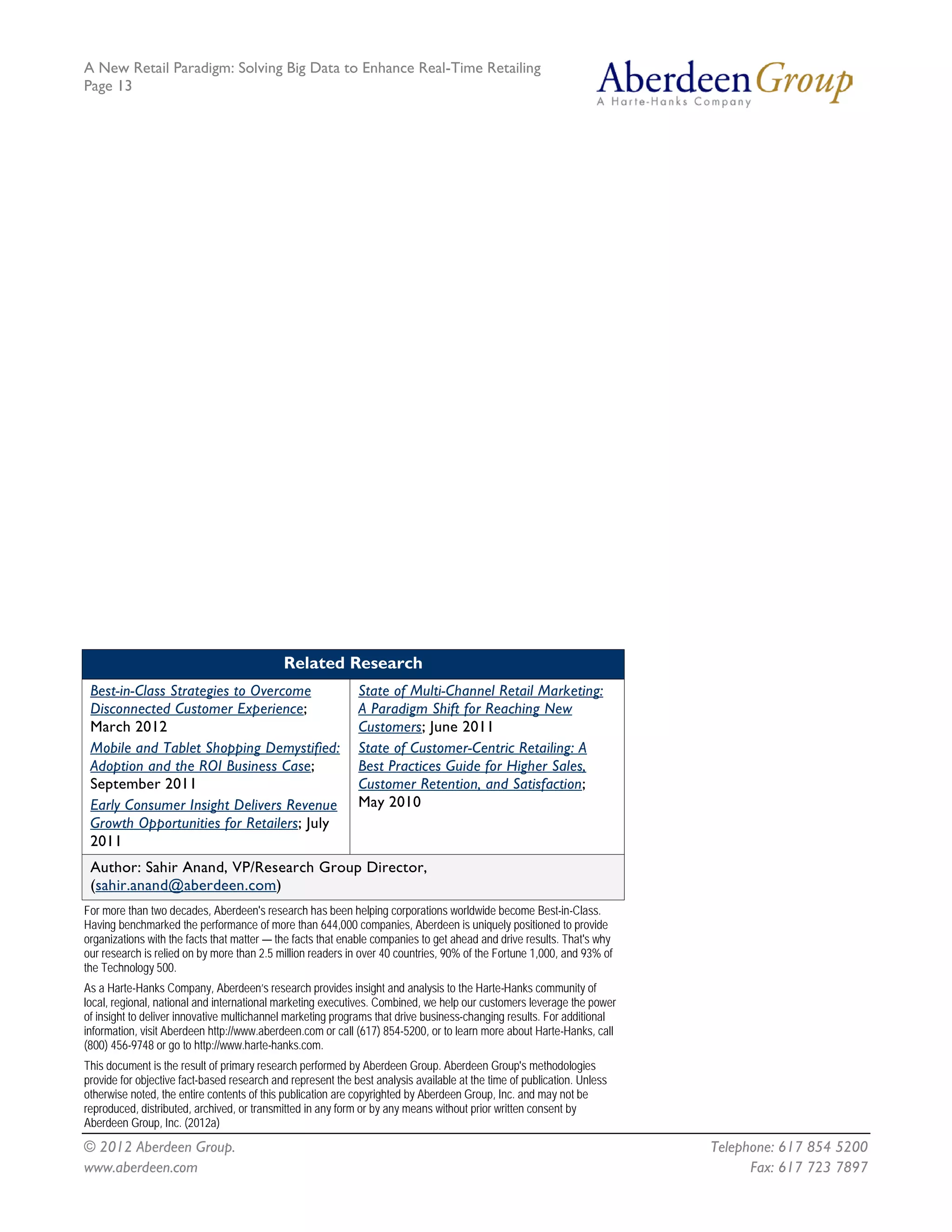 A New Retail Paradigm: Solving Big Data to Enhance Real-Time Retailing
Page 13




                                             Related Research
 Best-in-Class Strategies to Overcome                        State of Multi-Channel Retail Marketing:
 Disconnected Customer Experience;                           A Paradigm Shift for Reaching New
 March 2012                                                  Customers; June 2011
 Mobile and Tablet Shopping Demystified:                     State of Customer-Centric Retailing: A
 Adoption and the ROI Business Case;                         Best Practices Guide for Higher Sales,
 September 2011                                              Customer Retention, and Satisfaction;
 Early Consumer Insight Delivers Revenue                     May 2010
 Growth Opportunities for Retailers; July
 2011
 Author: Sahir Anand, VP/Research Group Director,
 (sahir.anand@aberdeen.com)
For more than two decades, Aberdeen's research has been helping corporations worldwide become Best-in-Class.
Having benchmarked the performance of more than 644,000 companies, Aberdeen is uniquely positioned to provide
organizations with the facts that matter — the facts that enable companies to get ahead and drive results. That's why
our research is relied on by more than 2.5 million readers in over 40 countries, 90% of the Fortune 1,000, and 93% of
the Technology 500.
As a Harte-Hanks Company, Aberdeen’s research provides insight and analysis to the Harte-Hanks community of
local, regional, national and international marketing executives. Combined, we help our customers leverage the power
of insight to deliver innovative multichannel marketing programs that drive business-changing results. For additional
information, visit Aberdeen http://www.aberdeen.com or call (617) 854-5200, or to learn more about Harte-Hanks, call
(800) 456-9748 or go to http://www.harte-hanks.com.
This document is the result of primary research performed by Aberdeen Group. Aberdeen Group's methodologies
provide for objective fact-based research and represent the best analysis available at the time of publication. Unless
otherwise noted, the entire contents of this publication are copyrighted by Aberdeen Group, Inc. and may not be
reproduced, distributed, archived, or transmitted in any form or by any means without prior written consent by
Aberdeen Group, Inc. (2012a)
© 2012 Aberdeen Group.                                                                                                   Telephone: 617 854 5200
www.aberdeen.com                                                                                                               Fax: 617 723 7897
 