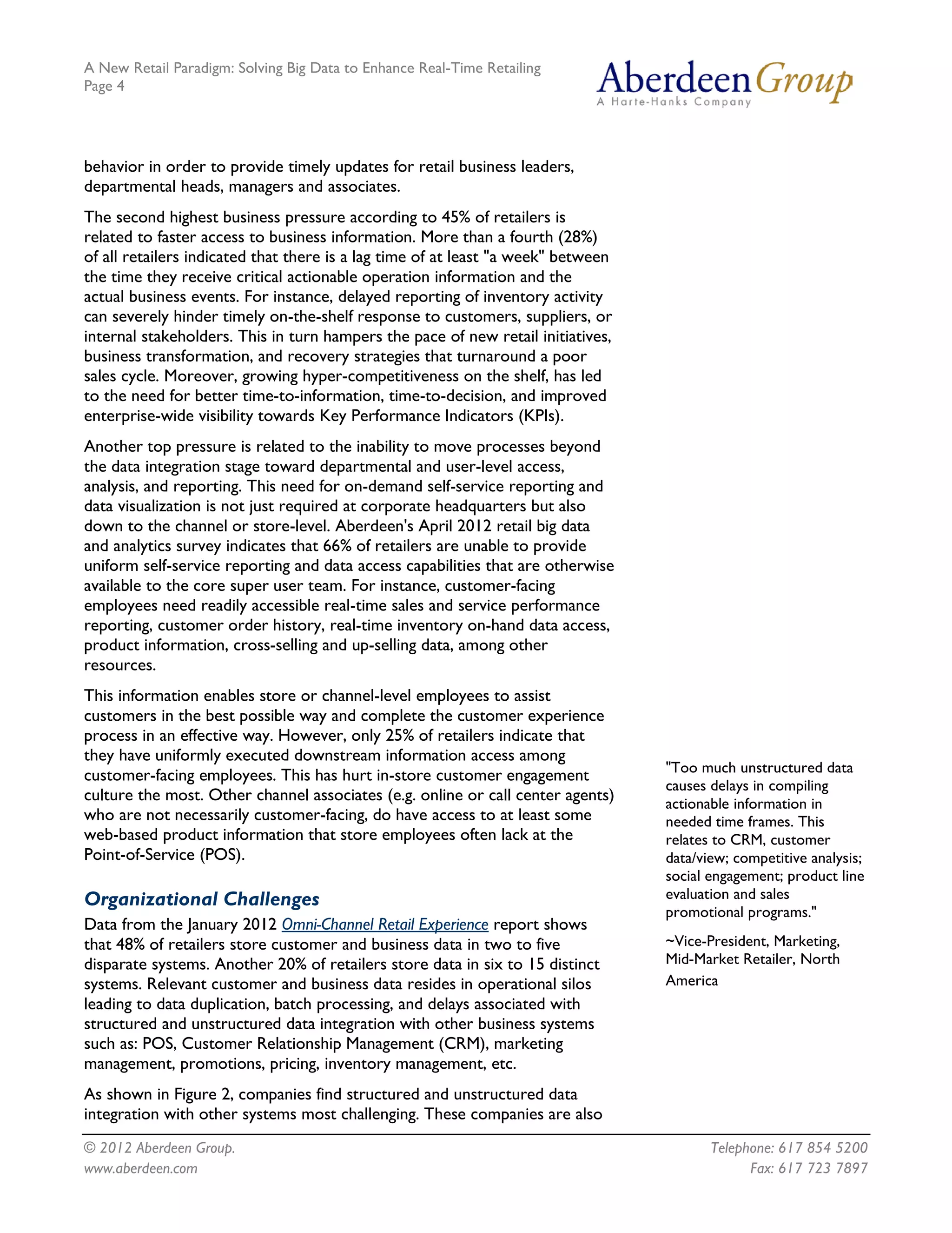 A New Retail Paradigm: Solving Big Data to Enhance Real-Time Retailing
Page 4




behavior in order to provide timely updates for retail business leaders,
departmental heads, managers and associates.
The second highest business pressure according to 45% of retailers is
related to faster access to business information. More than a fourth (28%)
of all retailers indicated that there is a lag time of at least "a week" between
the time they receive critical actionable operation information and the
actual business events. For instance, delayed reporting of inventory activity
can severely hinder timely on-the-shelf response to customers, suppliers, or
internal stakeholders. This in turn hampers the pace of new retail initiatives,
business transformation, and recovery strategies that turnaround a poor
sales cycle. Moreover, growing hyper-competitiveness on the shelf, has led
to the need for better time-to-information, time-to-decision, and improved
enterprise-wide visibility towards Key Performance Indicators (KPIs).
Another top pressure is related to the inability to move processes beyond
the data integration stage toward departmental and user-level access,
analysis, and reporting. This need for on-demand self-service reporting and
data visualization is not just required at corporate headquarters but also
down to the channel or store-level. Aberdeen's April 2012 retail big data
and analytics survey indicates that 66% of retailers are unable to provide
uniform self-service reporting and data access capabilities that are otherwise
available to the core super user team. For instance, customer-facing
employees need readily accessible real-time sales and service performance
reporting, customer order history, real-time inventory on-hand data access,
product information, cross-selling and up-selling data, among other
resources.
This information enables store or channel-level employees to assist
customers in the best possible way and complete the customer experience
process in an effective way. However, only 25% of retailers indicate that
they have uniformly executed downstream information access among
                                                                                   "Too much unstructured data
customer-facing employees. This has hurt in-store customer engagement
                                                                                   causes delays in compiling
culture the most. Other channel associates (e.g. online or call center agents)     actionable information in
who are not necessarily customer-facing, do have access to at least some           needed time frames. This
web-based product information that store employees often lack at the               relates to CRM, customer
Point-of-Service (POS).                                                            data/view; competitive analysis;
                                                                                   social engagement; product line
Organizational Challenges                                                          evaluation and sales
                                                                                   promotional programs."
Data from the January 2012 Omni-Channel Retail Experience report shows
that 48% of retailers store customer and business data in two to five              ~Vice-President, Marketing,
disparate systems. Another 20% of retailers store data in six to 15 distinct       Mid-Market Retailer, North
systems. Relevant customer and business data resides in operational silos          America
leading to data duplication, batch processing, and delays associated with
structured and unstructured data integration with other business systems
such as: POS, Customer Relationship Management (CRM), marketing
management, promotions, pricing, inventory management, etc.
As shown in Figure 2, companies find structured and unstructured data
integration with other systems most challenging. These companies are also
© 2012 Aberdeen Group.                                                                    Telephone: 617 854 5200
www.aberdeen.com                                                                                Fax: 617 723 7897
 
