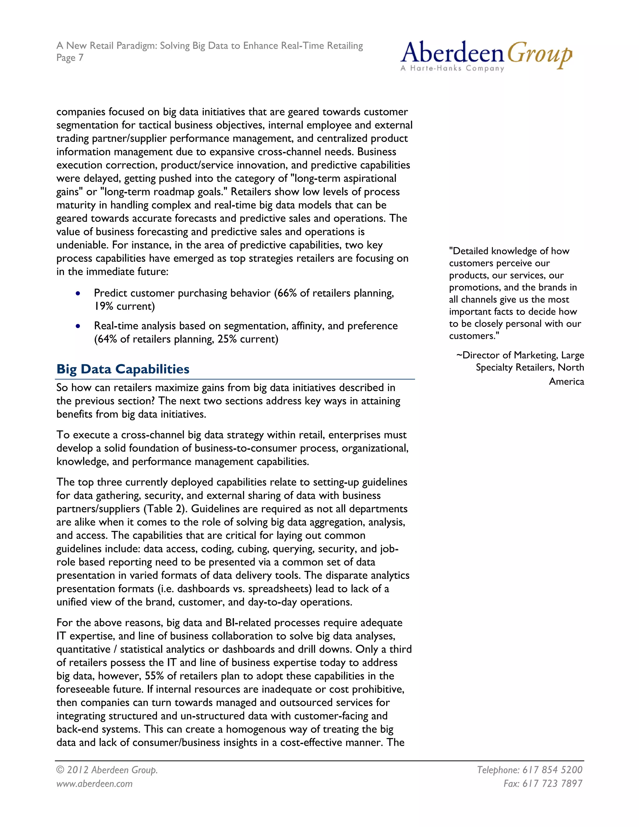 A New Retail Paradigm: Solving Big Data to Enhance Real-Time Retailing
Page 7




companies focused on big data initiatives that are geared towards customer
segmentation for tactical business objectives, internal employee and external
trading partner/supplier performance management, and centralized product
information management due to expansive cross-channel needs. Business
execution correction, product/service innovation, and predictive capabilities
were delayed, getting pushed into the category of "long-term aspirational
gains" or "long-term roadmap goals." Retailers show low levels of process
maturity in handling complex and real-time big data models that can be
geared towards accurate forecasts and predictive sales and operations. The
value of business forecasting and predictive sales and operations is
undeniable. For instance, in the area of predictive capabilities, two key
                                                                                   "Detailed knowledge of how
process capabilities have emerged as top strategies retailers are focusing on      customers perceive our
in the immediate future:                                                           products, our services, our
                                                                                   promotions, and the brands in
    •   Predict customer purchasing behavior (66% of retailers planning,
                                                                                   all channels give us the most
        19% current)                                                               important facts to decide how
    •   Real-time analysis based on segmentation, affinity, and preference         to be closely personal with our
        (64% of retailers planning, 25% current)                                   customers."
                                                                                    ~Director of Marketing, Large
Big Data Capabilities                                                                   Specialty Retailers, North
                                                                                                          America
So how can retailers maximize gains from big data initiatives described in
the previous section? The next two sections address key ways in attaining
benefits from big data initiatives.
To execute a cross-channel big data strategy within retail, enterprises must
develop a solid foundation of business-to-consumer process, organizational,
knowledge, and performance management capabilities.
The top three currently deployed capabilities relate to setting-up guidelines
for data gathering, security, and external sharing of data with business
partners/suppliers (Table 2). Guidelines are required as not all departments
are alike when it comes to the role of solving big data aggregation, analysis,
and access. The capabilities that are critical for laying out common
guidelines include: data access, coding, cubing, querying, security, and job-
role based reporting need to be presented via a common set of data
presentation in varied formats of data delivery tools. The disparate analytics
presentation formats (i.e. dashboards vs. spreadsheets) lead to lack of a
unified view of the brand, customer, and day-to-day operations.
For the above reasons, big data and BI-related processes require adequate
IT expertise, and line of business collaboration to solve big data analyses,
quantitative / statistical analytics or dashboards and drill downs. Only a third
of retailers possess the IT and line of business expertise today to address
big data, however, 55% of retailers plan to adopt these capabilities in the
foreseeable future. If internal resources are inadequate or cost prohibitive,
then companies can turn towards managed and outsourced services for
integrating structured and un-structured data with customer-facing and
back-end systems. This can create a homogenous way of treating the big
data and lack of consumer/business insights in a cost-effective manner. The

© 2012 Aberdeen Group.                                                                   Telephone: 617 854 5200
www.aberdeen.com                                                                               Fax: 617 723 7897
 