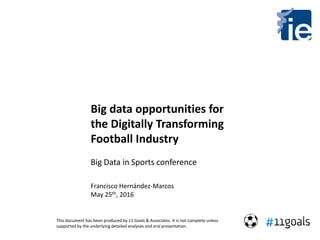 Big data opportunities for
the Digitally Transforming
Football Industry
Big Data in Sports conference
Francisco Hernández-Marcos
May 25th, 2016
This document has been produced by 11 Goals & Associates. It is not complete unless
supported by the underlying detailed analyses and oral presentation.
 