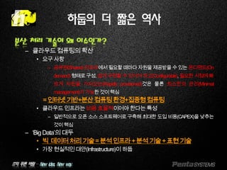 IT의 푸른 바람 – New idea, New way.
하둡의 더 짧은 역사
분산 처리 기술이 왜 이슈인가?
– 클라우드컴퓨팅의확산
• 요구사항
– 공유된(Shared)인프라에서필요할때마다자원을제공받을수있는온디맨드(On
demand)형태로구성,쉽게구현할수있어야하고(Configurable),필요한시점에빠
르게 자원을 가져오는(Rapidly provisioned)것은 물론 최소한의 관리(Minimal
management)가가능한것이핵심
=인터넷기반+분산컴퓨팅환경+집중형컴퓨팅
• 클라우드인프라는비용효율적이어야한다는특성
– 일반적으로 오픈 소스 소프트웨어로 구축해 최대한 도입 비용(CAPEX)을 낮추는
것이핵심
– ‘BigData’의대두
• 빅 데이터처리기술=분석인프라+분석기술+표현기술
• 가장현실적인대안(Infrastructure)이하둡
 