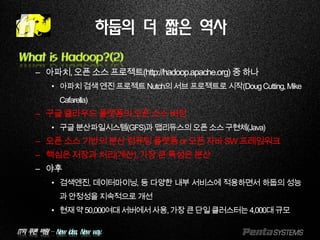 IT의 푸른 바람 – New idea, New way.
What is Hadoop?(2)
– 아파치,오픈소스프로젝트(http://hadoop.apache.org) 중하나
• 아파치검색엔진프로젝트Nutch의서브프로젝트로시작(DougCutting,Mike
Cafarella)
– 구글클라우드플랫폼의오픈소스버전
• 구글분산파일시스템(GFS)과맵리듀스의오픈소스구현체(Java)
– 오픈소스기반의분산컴퓨팅플랫폼or오픈자바SW프레임워크
– 핵심은저장과처리(계산),가장큰특성은분산
– 야후
• 검색엔진, 데이터마이닝, 등 다양한 내부 서비스에 적용하면서 하둡의 성능
과안정성을지속적으로개선
• 현재약50,000여대서버에서사용,가장큰단일클러스터는4,000대규모
하둡의 더 짧은 역사
 