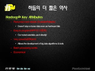 IT의 푸른 바람 – New idea, New way.
하둡의 더 짧은 역사
Hadoop의 Key Attributes
– Redundantandreliable(Scalable/Reliable)
• Doesn’tstoporloosedataevenashardwarefails
– Easytoprogram(MPP의대중화)
• Ourrocketscientistsuseitdirectly!
– Verypowerful(Efficient)
• Allowsthedevelopmentofbigdataalgorithms&tools
– Batchprocessingcentric
– Economical
 