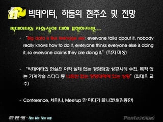IT의 푸른 바람 – New idea, New way.
빅데이터, 하둡의 현주소 및 전망
빅데이터의 자화상에 대해 표현하자면…
–“Big data is like teenage sex: everyone talks about it, nobody
really knows how to do it, everyone thinks everyone else is doing
it, so everyone claims they are doing it.”(작자 미상)
–“빅데이터의 현실은 아직 실체 없는 경험담과 성공사례 수집, 목적 없
는 기계학습 스터디 등 나침반 없는 망망대해에 있는 상황”(최대우 교
수)
–Conference, 세미나, Meetup 만 하다가 끝나겠네(김동한)
 