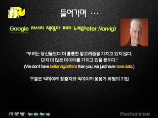 IT의 푸른 바람 – New idea, New way.
들어가며 …
Google 리서치 책임자 피터 노빅(Peter Norvig)
“우리는당신들보다더훌륭한알고리즘을가지고있지않다.
단지더많은데이터를가지고있을뿐이다.”
(Wedon’thavebetteralgorithmsthanyou:wejusthavemoredata.)
구글은빅데이터창출자와빅데이터응용가유형의기업
 