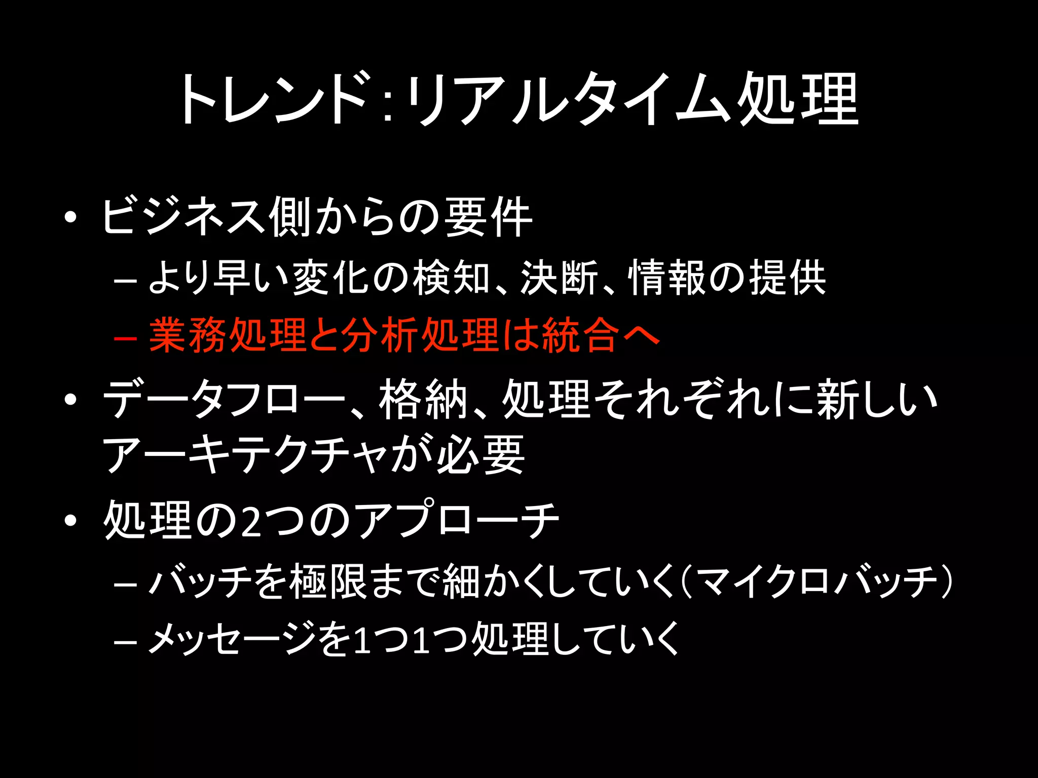 トレンド：リアルタイム処理	
•  ビジネス側からの要件	
– より早い変化の検知、決断、情報の提供	
– 業務処理と分析処理は統合へ	
•  データフロー、格納、処理それぞれに新しい
アーキテクチャが必要	
•  処理の2つのアプローチ	
– バッチを極限まで細かくしていく（マイクロバッチ）	
– メッセージを1つ1つ処理していく	
 
