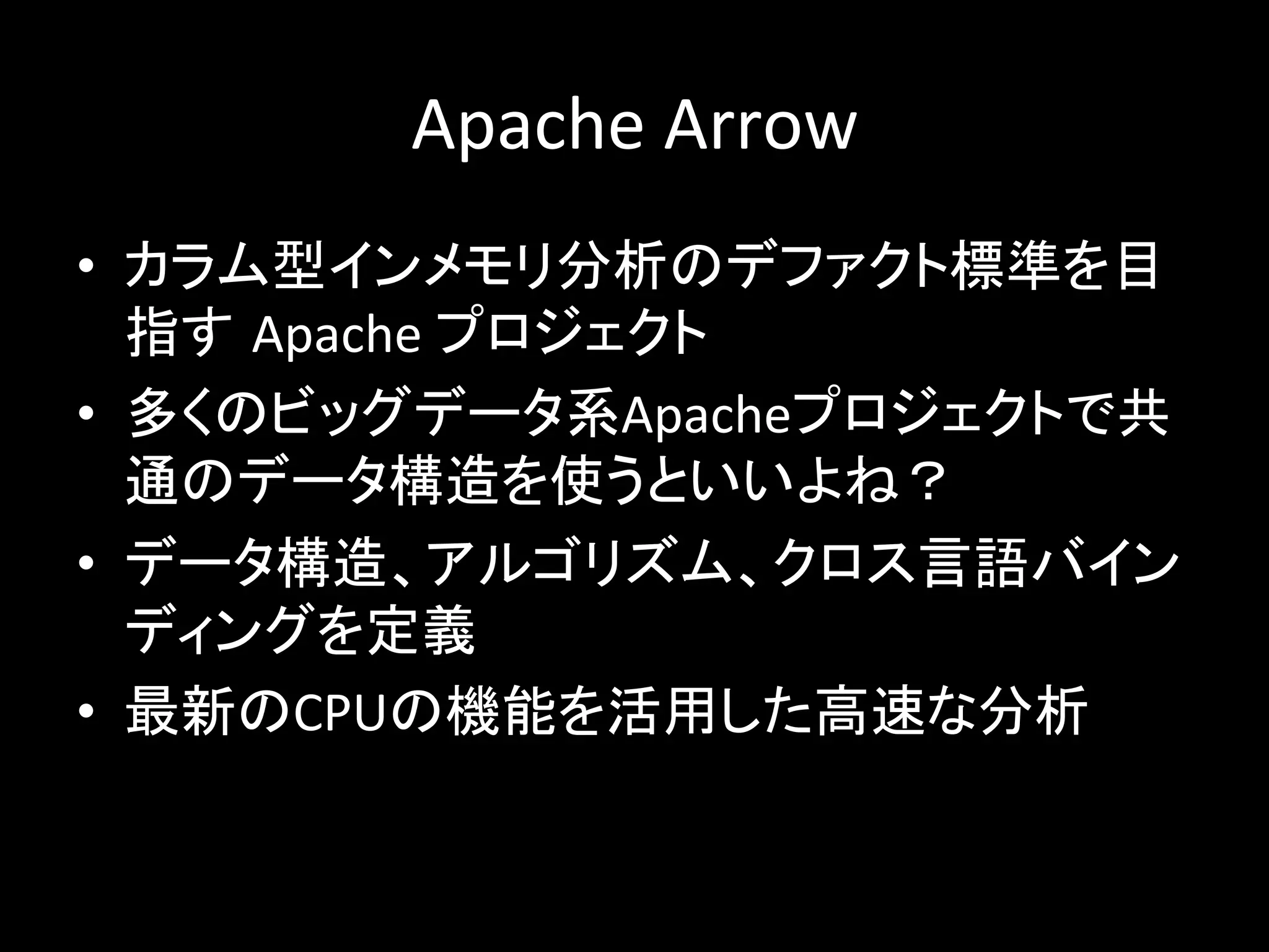 Apache	Arrow		
•  カラム型インメモリ分析のデファクト標準を目
指す Apache	プロジェクト	
•  多くのビッグデータ系Apacheプロジェクトで共
通のデータ構造を使うといいよね？	
•  データ構造、アルゴリズム、クロス言語バイン
ディングを定義	
•  最新のCPUの機能を活用した高速な分析	
 