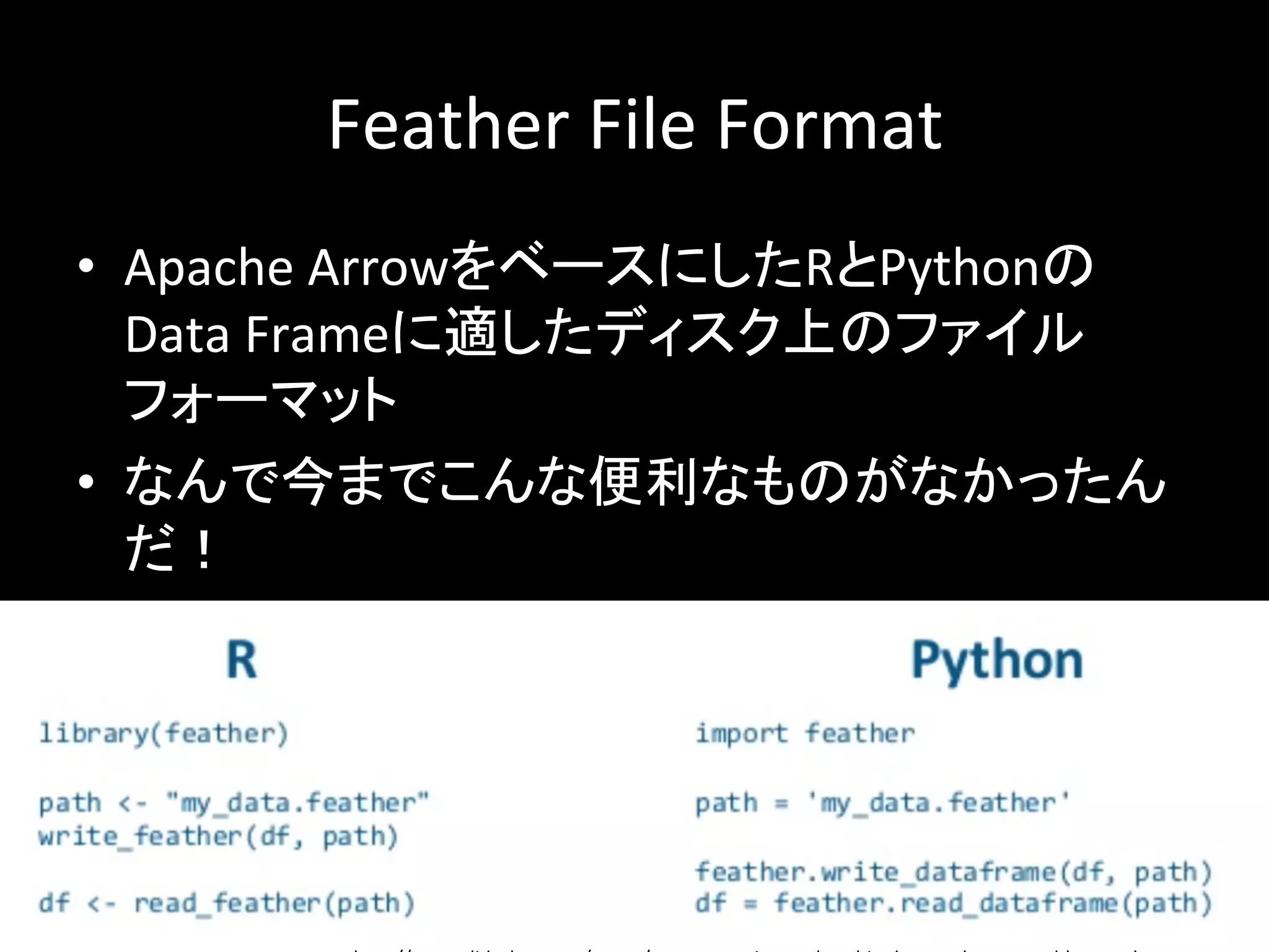 Feather	File	Format	
•  Apache	ArrowをベースにしたRとPythonの
Data	Frameに適したディスク上のファイル
フォーマット	
•  なんで今までこんな便利なものがなかったん
だ！	
 