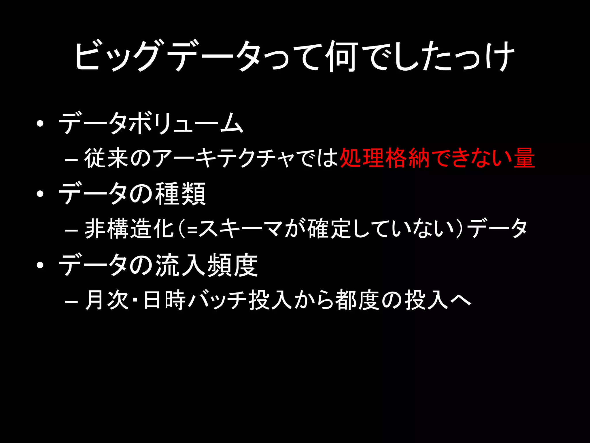 ビッグデータって何でしたっけ	
•  データボリューム	
– 従来のアーキテクチャでは処理格納できない量	
•  データの種類	
– 非構造化（=スキーマが確定していない）データ	
•  データの流入頻度	
– 月次・日時バッチ投入から都度の投入へ	
 