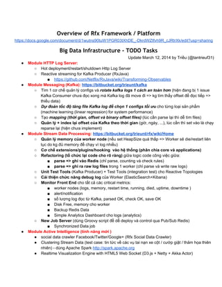 Overview of Rfx Framework / Platform
https://docs.google.com/document/d/1wutns90tuW1PGR03tXhDE_­DkrdWZtfvh9R_cJRtrXk/edit?usp=sharing
Big Data Infrastructure - TODO Tasks
Update March 12, 2014 by Triều (@tantrieuf31)
● Module HTTP Log Server:
○ Hot deployment/restart/shutdown Http Log Server
○ Reactive streaming for Kafka Producer (RxJava) 
■ https://github.com/Netflix/RxJava/wiki/Transforming­Observables
● Module Messaging (Kafka): https://bitbucket.org/trieunt/kafka
○ Tìm 1 cơ chế quản lý configs và rotate kafka logs 1 cách an toàn hơn (hiện đang bị 1 issue 
Kafka Consumer chưa đọc xong mà Kafka log đã move đi => kg tìm thấy offset để đọc tiếp => 
thiếu data)
○ Dự đoán tốc độ tăng file Kafka log để chọn 1 configs tối ưu cho từng loại sản phẩm 
(machine learning (linear regression) for system performance)
○ Tạo mapping (thời gian, offset và binary offset files) (lúc cần parse lại thì dễ tìm files)
○ Quản lý + index lại offset của Kafka theo thời gian (giờ, ngày, ...), lúc cần thì set vào là chạy 
reparse lại (hiện chưa implement)
● Module Stream Data Processing: https://bitbucket.org/trieunt/rfx/wiki/Home
○ Quản lý memory của worker node (nếu set HeapSize quá thấp => Worker sẽ die/restart liên 
tục do kg đủ memory để chạy vì log nhiều)
○ Cơ chế extensions/plugins/hooking  vào hệ thống (phân chia core và applications)
○ Refactoring (tổ chức lại code cho rõ ràng) giữa logic code công việc giữa: 
■ parse => ghi vào Redis (chỉ parse, counting và check rules)
■ parse => ghi ra raw log files trong 1 worker (chỉ parse và write raw logs)
○ Unit Test Tools (Kafka Producer) + Test Tools (integration test) cho Reactive Topologies 
○ Cải thiện chức năng debug log của Worker (ElasticSearch+Kibana)
○ Monitor Front End cho tất cả các critical metrics:
■ worker nodes (logs, memory, restart time, running, died, uptime, downtime )
■ alert/notification
■ số lượng log đọc từ Kafka, parsed OK, check OK, save OK
■ Disk Free, memory cho worker
■ Backup Redis Data
■ Simple Analytics Dashboard cho logs (analytics)
○ New Job Server (dùng Groovy script để dễ deploy và control qua Pub/Sub Redis)
■ Synchronized Data job
● Module Active Intelligence (tính năng mới )
● social data crawler Facebook/Twitter/Google+ (Rfx Social Data Crawler)
● Clustering Stream Data (test case: tin tức về các vụ tai nạn xe cột / cướp giật / thảm họa thiên 
nhiên) ­ dùng Apache Spark http://spark.apache.org
● Realtime Visualization Engine with HTML5 Web Socket (D3.js + Netty + Akka Actor)
 