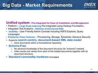 Big Data - Market Requirements                                               IMEX
                                                                             RESEARCH.COM




 Unified system: Pre-integrated for Ease of Installation and Management
 • Platform – Large Scale Indexing Pre-integrated using Hadoop Foundation,
 • Integrated Text Analytics - Address Unstructured Data
 • Usability - User Friendly Admin Console including HDFS Explorer, Query
   Languages
 • Enterprise Class Features – Provisioning, Storage, Scheduler, Advance Security
 • Supports search-centric, document-based XML data model
     o store documents within a transactional repository.
 • Schema-Free:
     o No advance knowledge of the document structure (its "schema") needed
     o Index words and values from each of the loaded documents together with its
       document structure.
 • Standard commodity hardware leveraged



                                                                                    19
 