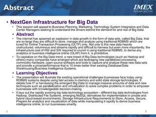 Abstract                                                                                      IMEX
                                                                                               RESEARCH.COM



• NextGen Infrastructure for Big Data
    • This session will appeal to Business Planning, Marketing, Technology System Integrators and Data
      Center Managers seeking to understand the drivers behind the demand for and rise of Big Data.
    • Abstract
    • The internet has spawned an explosion in data growth in the form of data sets, called Big Data, that
      are so large they are difficult to store, manage and analyze using traditional RDBMS which are
      tuned for Online Transaction Processing (OLTP) only. Not only is this new data heavily
      unstructured, voluminous and streams rapidly and difficult to harness but even more importantly, the
      infrastructure cost of HW and SW required to crunch it using traditional RDBMS, to derive any
      analytics or business intelligence online (OLAP) from it, is prohibitive.
    • To capitalize on the Big Data trend, a new breed of Big Data technologies (such as Hadoop and
      others) many companies have emerged which are leveraging new parallelized processing,
      commodity hardware, open source software and tools to capture and analyze these new data sets
      and provide a price/performance that is 10 times better than existing Database/Data
      Warehousing/Business Intelligence Systems.
    • Learning Objectives
    • The presentation will illustrate the existing operational challenges businesses face today using
      RDBMS systems despite using fast access in-memory and solid state storage technologies. It
      details how IT is harnessing the emergent Big Data to manage massive amounts of data and new
      techniques such as parallelization and virtualization to solve complex problems in order to empower
      businesses with knowledgeable decision-making.
    • It lays out the rapidly evolving big data technology ecosystem - different big data technologies from
      Hadoop, Distributed File Systems, emerging NoSQL derivatives for implementation in private and
      hybrid cloud-based environments, Storage Infrastructure Requirements to Store, Access, Secure,
      Prepare for analytics and visualization of data while manipulating it rapidly to derive business
      intelligence online, to run businesses smartly.

2                                                                                                      2
 