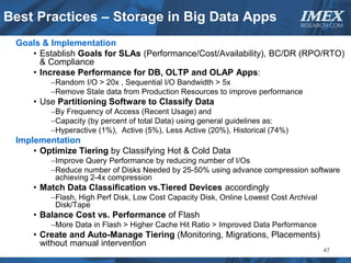 Best Practices – Storage in Big Data Apps                                      IMEX
                                                                               RESEARCH.COM


 Goals & Implementation
    • Establish Goals for SLAs (Performance/Cost/Availability), BC/DR (RPO/RTO)
      & Compliance
    • Increase Performance for DB, OLTP and OLAP Apps:
         −Random I/O > 20x , Sequential I/O Bandwidth > 5x
         −Remove Stale data from Production Resources to improve performance
     • Use Partitioning Software to Classify Data
         −By Frequency of Access (Recent Usage) and
         −Capacity (by percent of total Data) using general guidelines as:
         −Hyperactive (1%), Active (5%), Less Active (20%), Historical (74%)
 Implementation
     • Optimize Tiering by Classifying Hot & Cold Data
         −Improve Query Performance by reducing number of I/Os
         −Reduce number of Disks Needed by 25-50% using advance compression software
          achieving 2-4x compression
     • Match Data Classification vs.Tiered Devices accordingly
         −Flash, High Perf Disk, Low Cost Capacity Disk, Online Lowest Cost Archival
          Disk/Tape
     • Balance Cost vs. Performance of Flash
         −More Data in Flash > Higher Cache Hit Ratio > Improved Data Performance
     • Create and Auto-Manage Tiering (Monitoring, Migrations, Placements)
       without manual intervention
                                                                                       47
 