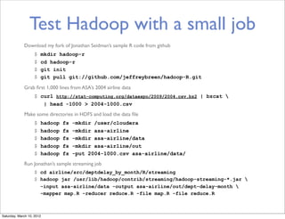 Test Hadoop with a small job
             Download my fork of Jonathan Seidman’s sample R code from github
                   $   mkdir hadoop-r
                   $   cd hadoop-r
                   $   git init
                   $   git pull git://github.com/jeffreybreen/hadoop-R.git

             Grab ﬁrst 1,000 lines from ASA’s 2004 airline data
                   $ curl http://stat-computing.org/dataexpo/2009/2004.csv.bz2 | bzcat 
                      | head -1000 > 2004-1000.csv
             Make some directories in HDFS and load the data ﬁle
                   $   hadoop   fs   -mkdir /user/cloudera
                   $   hadoop   fs   -mkdir asa-airline
                   $   hadoop   fs   -mkdir asa-airline/data
                   $   hadoop   fs   -mkdir asa-airline/out
                   $   hadoop   fs   -put 2004-1000.csv asa-airline/data/
             Run Jonathan’s sample streaming job
                   $ cd airline/src/deptdelay_by_month/R/streaming
                   $ hadoop jar /usr/lib/hadoop/contrib/streaming/hadoop-streaming-*.jar 
                     -input asa-airline/data -output asa-airline/out/dept-delay-month 
                     -mapper map.R -reducer reduce.R -file map.R -file reduce.R



Saturday, March 10, 2012
 