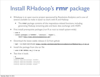 Install RHadoop’s rmr package
                •     RHadoop is an open source project sponsored by Revolution Analytics and is one of
                      several available to make it easier to work with R and Hadoop
                           •   The rmr package contains all the mapreduce-related functions, including
                               generating Hadoop streaming jobs and basic data exchange with HDFS
                •     First install prerequisite packages (run R as root to install system-wide)
                      $ sudo R
                      > install.packages( c('RJSONIO', 'itertools', 'digest'),
                               repos='http://cran.revolutionanalytics.com')


                •     Download the latest stable release (1.2) from github
                      $ wget --no-check-certificate https://github.com/downloads/RevolutionAnalytics/RHadoop/rmr_1.2.tar.gz


                •     Install the package from the tar ﬁle
                      $ sudo R CMD INSTALL rmr_1.2.tar.gz


                •     Test that it loads
                      $ R
                      > library(rmr)
                      Loading required   package:   RJSONIO
                      Loading required   package:   itertools
                      Loading required   package:   iterators
                      Loading required   package:   digest




Saturday, March 10, 2012
 