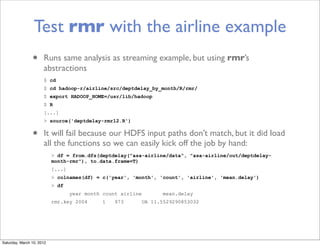 Test rmr with the airline example
                •     Runs same analysis as streaming example, but using rmr’s
                      abstractions
                      $ cd
                      $ cd hadoop-r/airline/src/deptdelay_by_month/R/rmr/
                      $ export HADOOP_HOME=/usr/lib/hadoop
                      $ R
                      [...]
                      > source('deptdelay-rmr12.R')


                •     It will fail because our HDFS input paths don’t match, but it did load
                      all the functions so we can easily kick off the job by hand:
                           > df = from.dfs(deptdelay("asa-airline/data", "asa-airline/out/deptdelay-
                           month-rmr"), to.data.frame=T)
                           [...]
                           > colnames(df) = c('year', 'month', 'count', 'airline', 'mean.delay')
                           > df
                                   year month count airline          mean.delay
                           rmr.key 2004       1   973         UA 11.5529290853032




Saturday, March 10, 2012
 