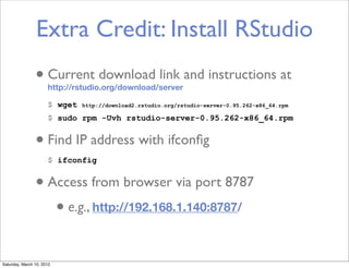 Extra Credit: Install RStudio
                • Current download link and instructions at
                      http://rstudio.org/download/server

                      $ wget   http://download2.rstudio.org/rstudio-server-0.95.262-x86_64.rpm

                      $ sudo rpm -Uvh rstudio-server-0.95.262-x86_64.rpm


                • Find IP address with ifconﬁg
                      $ ifconfig


                • Access from browser via port 8787
                   • e.g., http://192.168.1.140:8787/

Saturday, March 10, 2012
 