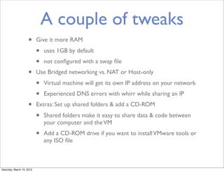 A couple of tweaks
                    •      Give it more RAM
                           •   uses 1GB by default
                           •   not conﬁgured with a swap ﬁle
                    •      Use Bridged networking vs. NAT or Host-only
                           •   Virtual machine will get its own IP address on your network
                           •   Experienced DNS errors with whirr while sharing an IP
                    •      Extras: Set up shared folders & add a CD-ROM
                           •   Shared folders make it easy to share data & code between
                               your computer and the VM
                           •   Add a CD-ROM drive if you want to install VMware tools or
                               any ISO ﬁle



Saturday, March 10, 2012
 