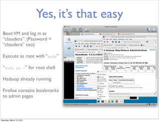 Yes, it’s that easy
 Boot VM and log in as
 “cloudera”. (Password =
 “cloudera” too)

 Execute as root with “sudo”

 “sudo          su -”      for root shell

 Hadoop already running

 Firefox contains bookmarks
 to admin pages



Saturday, March 10, 2012
 
