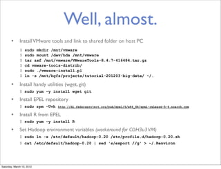 Well, almost.
       • Install VMware tools and link to shared folder on host PC
              $   sudo mkdir /mnt/vmware
              $   sudo mount /dev/hda /mnt/vmware
              $   tar zxf /mnt/vmware/VMwareTools-8.4.7-416484.tar.gz
              $   cd vmware-tools-distrib/
              $   sudo ./vmware-install.pl
              $   ln -s /mnt/hgfs/projects/tutorial-201203-big-data/ ~/.

       • Install handy utilities (wget, git)
              $ sudo yum -y install wget git

       • Install EPEL repository
              $ sudo rpm -Uvh   http://dl.fedoraproject.org/pub/epel/5/x86_64/epel-release-5-4.noarch.rpm


       • Install R from EPEL
              $ sudo yum -y install R

       • Set Hadoop environment variables (workaround for CDH3u3 VM)
              $ sudo ln -s /etc/default/hadoop-0.20 /etc/profile.d/hadoop-0.20.sh
              $ cat /etc/default/hadoop-0.20 | sed 's/export //g' > ~/.Renviron




Saturday, March 10, 2012
 