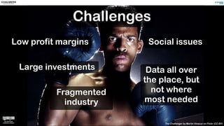 Challenges
The Challenger by Martín Vinacur on Flickr (CC-BY)
Low profit margins Social issues
Fragmented
industry
Data all over
the place, but
not where
most needed
Large investments
 