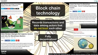 https://news.bitcoin.com/nimber-disrupts-logistics-system-blockchain-matters/
http://www.economist.com/news/leaders/21677198-technology-behind-
bitcoin-could-transform-how-economy-works-trust-machine
Bitcoin, bitcoin coin, physical bitcoin, bitcoin photo by Antana on Flickr (CC-BY,SA)
http://www.coindesk.com/how-bitcoins-technology-
could-make-supply-chains-more-transparent/
https://news.bitcoin.com/future-use-cases-blockchain-
technology-parcel-tracking-regardless-courier/
Block chain
technology
Records transactions and
data among actors that
do not trust each other
Fully
decentralized
 