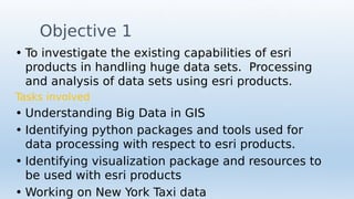 Objective 1
• To investigate the existing capabilities of esri
products in handling huge data sets. Processing
and analysis of data sets using esri products.
Tasks involved
• Understanding Big Data in GIS
• Identifying python packages and tools used for
data processing with respect to esri products.
• Identifying visualization package and resources to
be used with esri products
• Working on New York Taxi data
 