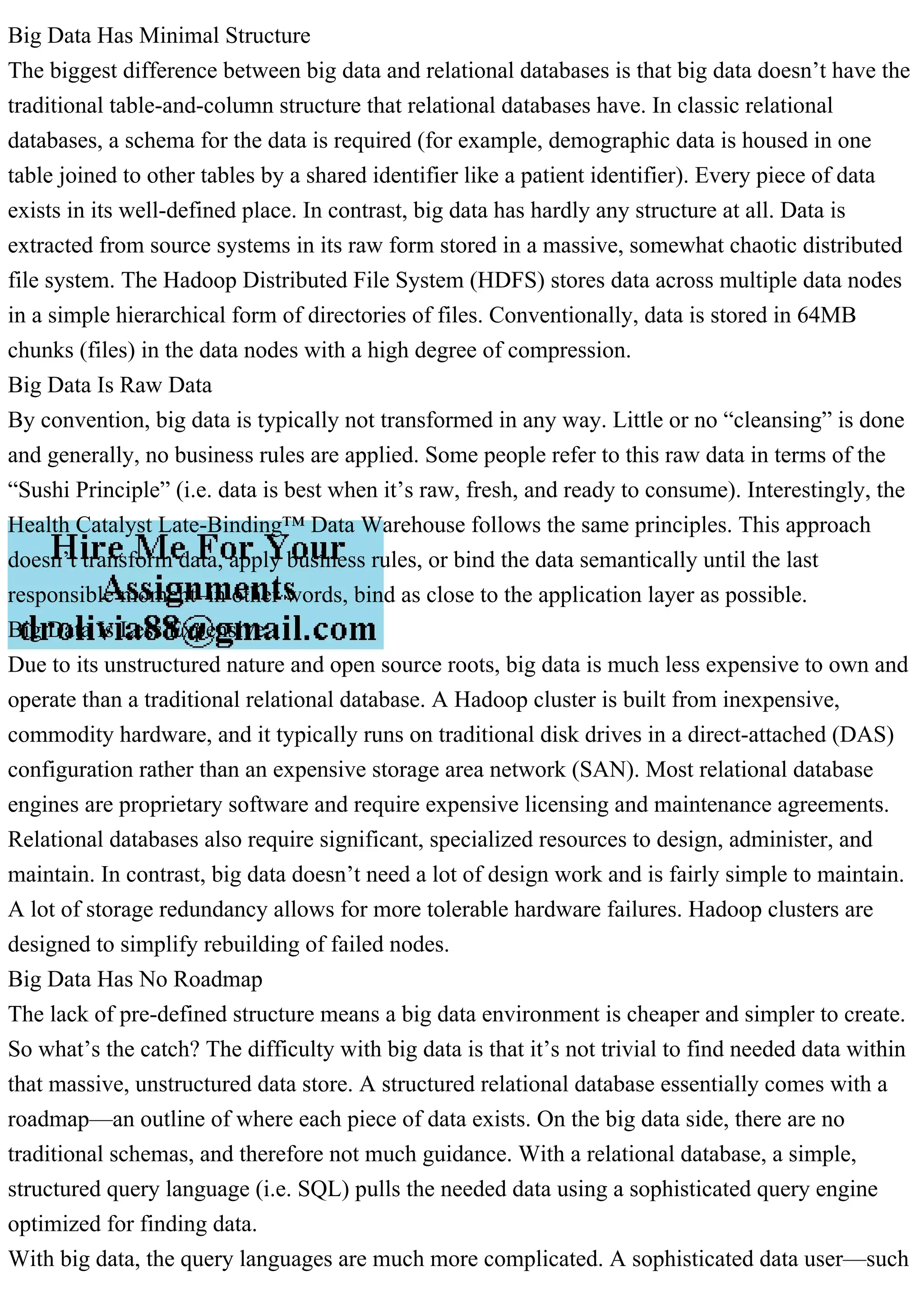 Big Data Has Minimal Structure
The biggest difference between big data and relational databases is that big data doesn’t have the
traditional table-and-column structure that relational databases have. In classic relational
databases, a schema for the data is required (for example, demographic data is housed in one
table joined to other tables by a shared identifier like a patient identifier). Every piece of data
exists in its well-defined place. In contrast, big data has hardly any structure at all. Data is
extracted from source systems in its raw form stored in a massive, somewhat chaotic distributed
file system. The Hadoop Distributed File System (HDFS) stores data across multiple data nodes
in a simple hierarchical form of directories of files. Conventionally, data is stored in 64MB
chunks (files) in the data nodes with a high degree of compression.
Big Data Is Raw Data
By convention, big data is typically not transformed in any way. Little or no “cleansing” is done
and generally, no business rules are applied. Some people refer to this raw data in terms of the
“Sushi Principle” (i.e. data is best when it’s raw, fresh, and ready to consume). Interestingly, the
Health Catalyst Late-Binding™ Data Warehouse follows the same principles. This approach
doesn’t transform data, apply business rules, or bind the data semantically until the last
responsible moment–in other words, bind as close to the application layer as possible.
Big Data Is Less Expensive
Due to its unstructured nature and open source roots, big data is much less expensive to own and
operate than a traditional relational database. A Hadoop cluster is built from inexpensive,
commodity hardware, and it typically runs on traditional disk drives in a direct-attached (DAS)
configuration rather than an expensive storage area network (SAN). Most relational database
engines are proprietary software and require expensive licensing and maintenance agreements.
Relational databases also require significant, specialized resources to design, administer, and
maintain. In contrast, big data doesn’t need a lot of design work and is fairly simple to maintain.
A lot of storage redundancy allows for more tolerable hardware failures. Hadoop clusters are
designed to simplify rebuilding of failed nodes.
Big Data Has No Roadmap
The lack of pre-defined structure means a big data environment is cheaper and simpler to create.
So what’s the catch? The difficulty with big data is that it’s not trivial to find needed data within
that massive, unstructured data store. A structured relational database essentially comes with a
roadmap—an outline of where each piece of data exists. On the big data side, there are no
traditional schemas, and therefore not much guidance. With a relational database, a simple,
structured query language (i.e. SQL) pulls the needed data using a sophisticated query engine
optimized for finding data.
With big data, the query languages are much more complicated. A sophisticated data user—such
 