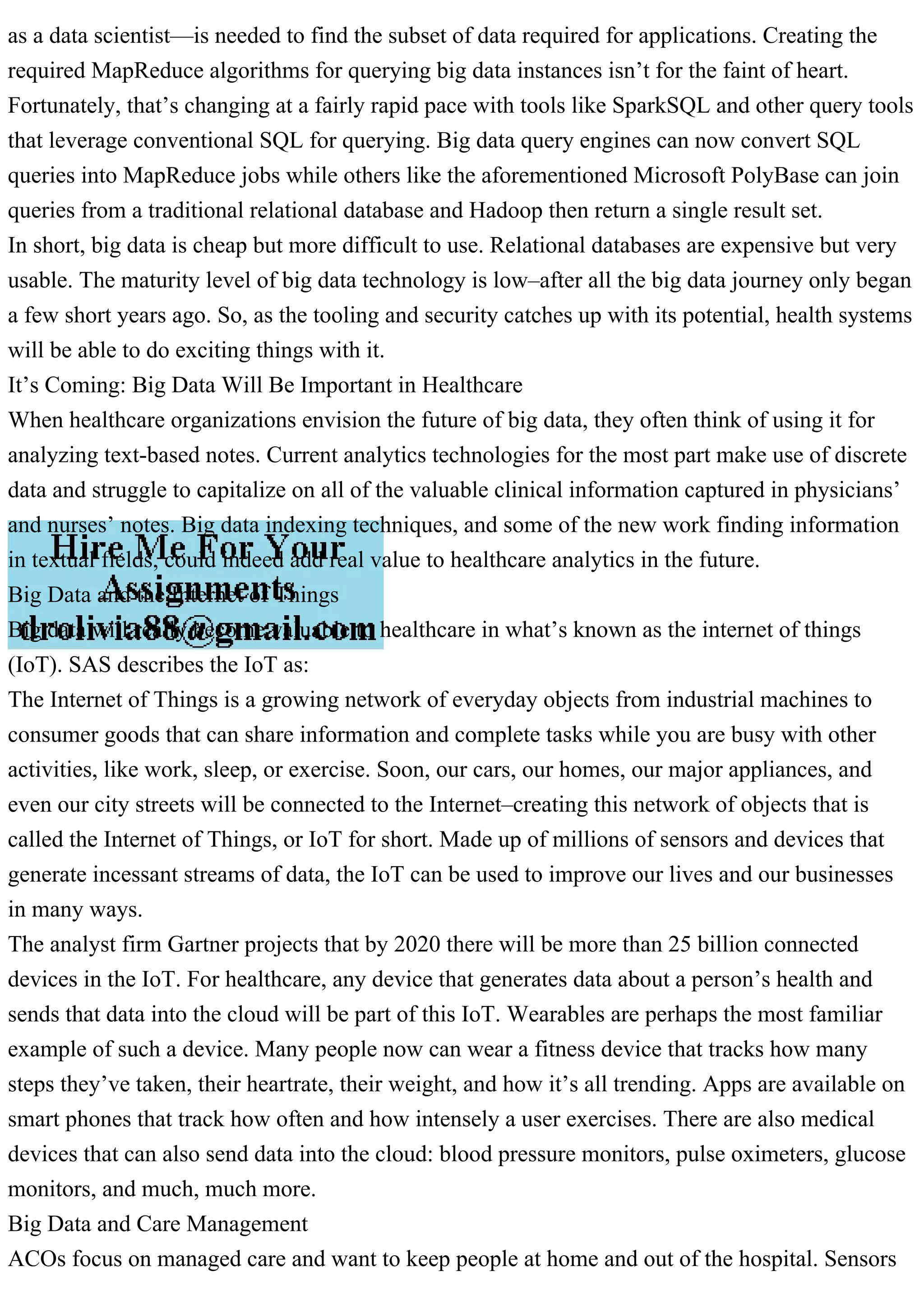as a data scientist—is needed to find the subset of data required for applications. Creating the
required MapReduce algorithms for querying big data instances isn’t for the faint of heart.
Fortunately, that’s changing at a fairly rapid pace with tools like SparkSQL and other query tools
that leverage conventional SQL for querying. Big data query engines can now convert SQL
queries into MapReduce jobs while others like the aforementioned Microsoft PolyBase can join
queries from a traditional relational database and Hadoop then return a single result set.
In short, big data is cheap but more difficult to use. Relational databases are expensive but very
usable. The maturity level of big data technology is low–after all the big data journey only began
a few short years ago. So, as the tooling and security catches up with its potential, health systems
will be able to do exciting things with it.
It’s Coming: Big Data Will Be Important in Healthcare
When healthcare organizations envision the future of big data, they often think of using it for
analyzing text-based notes. Current analytics technologies for the most part make use of discrete
data and struggle to capitalize on all of the valuable clinical information captured in physicians’
and nurses’ notes. Big data indexing techniques, and some of the new work finding information
in textual fields, could indeed add real value to healthcare analytics in the future.
Big Data and the Internet of Things
Big data will really become valuable to healthcare in what’s known as the internet of things
(IoT). SAS describes the IoT as:
The Internet of Things is a growing network of everyday objects from industrial machines to
consumer goods that can share information and complete tasks while you are busy with other
activities, like work, sleep, or exercise. Soon, our cars, our homes, our major appliances, and
even our city streets will be connected to the Internet–creating this network of objects that is
called the Internet of Things, or IoT for short. Made up of millions of sensors and devices that
generate incessant streams of data, the IoT can be used to improve our lives and our businesses
in many ways.
The analyst firm Gartner projects that by 2020 there will be more than 25 billion connected
devices in the IoT. For healthcare, any device that generates data about a person’s health and
sends that data into the cloud will be part of this IoT. Wearables are perhaps the most familiar
example of such a device. Many people now can wear a fitness device that tracks how many
steps they’ve taken, their heartrate, their weight, and how it’s all trending. Apps are available on
smart phones that track how often and how intensely a user exercises. There are also medical
devices that can also send data into the cloud: blood pressure monitors, pulse oximeters, glucose
monitors, and much, much more.
Big Data and Care Management
ACOs focus on managed care and want to keep people at home and out of the hospital. Sensors
 