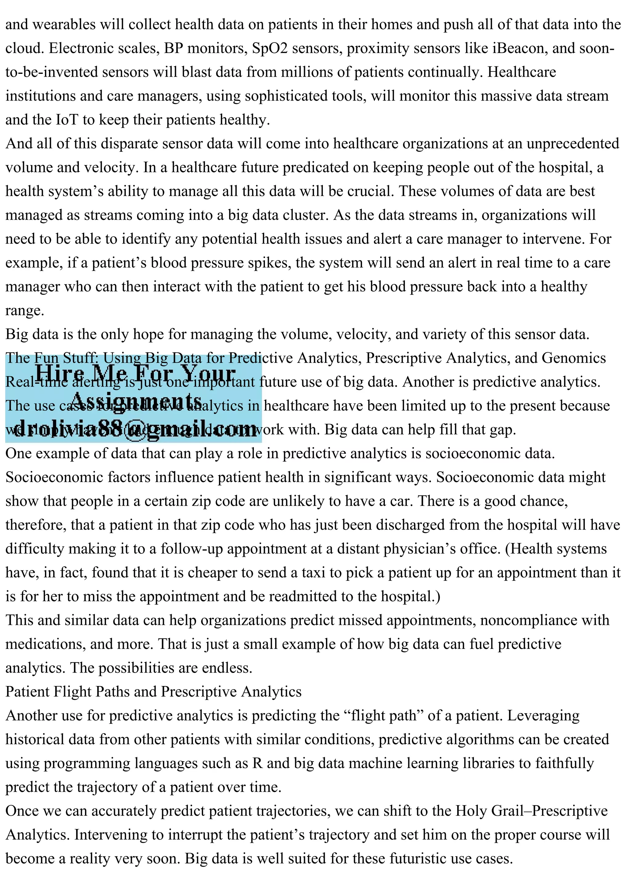 and wearables will collect health data on patients in their homes and push all of that data into the
cloud. Electronic scales, BP monitors, SpO2 sensors, proximity sensors like iBeacon, and soon-
to-be-invented sensors will blast data from millions of patients continually. Healthcare
institutions and care managers, using sophisticated tools, will monitor this massive data stream
and the IoT to keep their patients healthy.
And all of this disparate sensor data will come into healthcare organizations at an unprecedented
volume and velocity. In a healthcare future predicated on keeping people out of the hospital, a
health system’s ability to manage all this data will be crucial. These volumes of data are best
managed as streams coming into a big data cluster. As the data streams in, organizations will
need to be able to identify any potential health issues and alert a care manager to intervene. For
example, if a patient’s blood pressure spikes, the system will send an alert in real time to a care
manager who can then interact with the patient to get his blood pressure back into a healthy
range.
Big data is the only hope for managing the volume, velocity, and variety of this sensor data.
The Fun Stuff: Using Big Data for Predictive Analytics, Prescriptive Analytics, and Genomics
Real-time alerting is just one important future use of big data. Another is predictive analytics.
The use cases for predictive analytics in healthcare have been limited up to the present because
we simply haven’t had enough data to work with. Big data can help fill that gap.
One example of data that can play a role in predictive analytics is socioeconomic data.
Socioeconomic factors influence patient health in significant ways. Socioeconomic data might
show that people in a certain zip code are unlikely to have a car. There is a good chance,
therefore, that a patient in that zip code who has just been discharged from the hospital will have
difficulty making it to a follow-up appointment at a distant physician’s office. (Health systems
have, in fact, found that it is cheaper to send a taxi to pick a patient up for an appointment than it
is for her to miss the appointment and be readmitted to the hospital.)
This and similar data can help organizations predict missed appointments, noncompliance with
medications, and more. That is just a small example of how big data can fuel predictive
analytics. The possibilities are endless.
Patient Flight Paths and Prescriptive Analytics
Another use for predictive analytics is predicting the “flight path” of a patient. Leveraging
historical data from other patients with similar conditions, predictive algorithms can be created
using programming languages such as R and big data machine learning libraries to faithfully
predict the trajectory of a patient over time.
Once we can accurately predict patient trajectories, we can shift to the Holy Grail–Prescriptive
Analytics. Intervening to interrupt the patient’s trajectory and set him on the proper course will
become a reality very soon. Big data is well suited for these futuristic use cases.
 