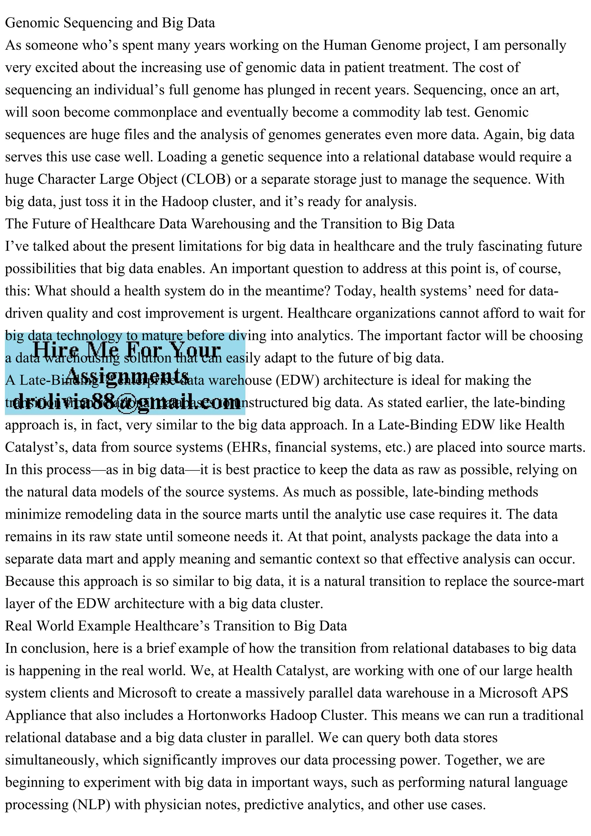 Genomic Sequencing and Big Data
As someone who’s spent many years working on the Human Genome project, I am personally
very excited about the increasing use of genomic data in patient treatment. The cost of
sequencing an individual’s full genome has plunged in recent years. Sequencing, once an art,
will soon become commonplace and eventually become a commodity lab test. Genomic
sequences are huge files and the analysis of genomes generates even more data. Again, big data
serves this use case well. Loading a genetic sequence into a relational database would require a
huge Character Large Object (CLOB) or a separate storage just to manage the sequence. With
big data, just toss it in the Hadoop cluster, and it’s ready for analysis.
The Future of Healthcare Data Warehousing and the Transition to Big Data
I’ve talked about the present limitations for big data in healthcare and the truly fascinating future
possibilities that big data enables. An important question to address at this point is, of course,
this: What should a health system do in the meantime? Today, health systems’ need for data-
driven quality and cost improvement is urgent. Healthcare organizations cannot afford to wait for
big data technology to mature before diving into analytics. The important factor will be choosing
a data warehousing solution that can easily adapt to the future of big data.
A Late-Binding™ enterprise data warehouse (EDW) architecture is ideal for making the
transition from relational databases to unstructured big data. As stated earlier, the late-binding
approach is, in fact, very similar to the big data approach. In a Late-Binding EDW like Health
Catalyst’s, data from source systems (EHRs, financial systems, etc.) are placed into source marts.
In this process—as in big data—it is best practice to keep the data as raw as possible, relying on
the natural data models of the source systems. As much as possible, late-binding methods
minimize remodeling data in the source marts until the analytic use case requires it. The data
remains in its raw state until someone needs it. At that point, analysts package the data into a
separate data mart and apply meaning and semantic context so that effective analysis can occur.
Because this approach is so similar to big data, it is a natural transition to replace the source-mart
layer of the EDW architecture with a big data cluster.
Real World Example Healthcare’s Transition to Big Data
In conclusion, here is a brief example of how the transition from relational databases to big data
is happening in the real world. We, at Health Catalyst, are working with one of our large health
system clients and Microsoft to create a massively parallel data warehouse in a Microsoft APS
Appliance that also includes a Hortonworks Hadoop Cluster. This means we can run a traditional
relational database and a big data cluster in parallel. We can query both data stores
simultaneously, which significantly improves our data processing power. Together, we are
beginning to experiment with big data in important ways, such as performing natural language
processing (NLP) with physician notes, predictive analytics, and other use cases.
 