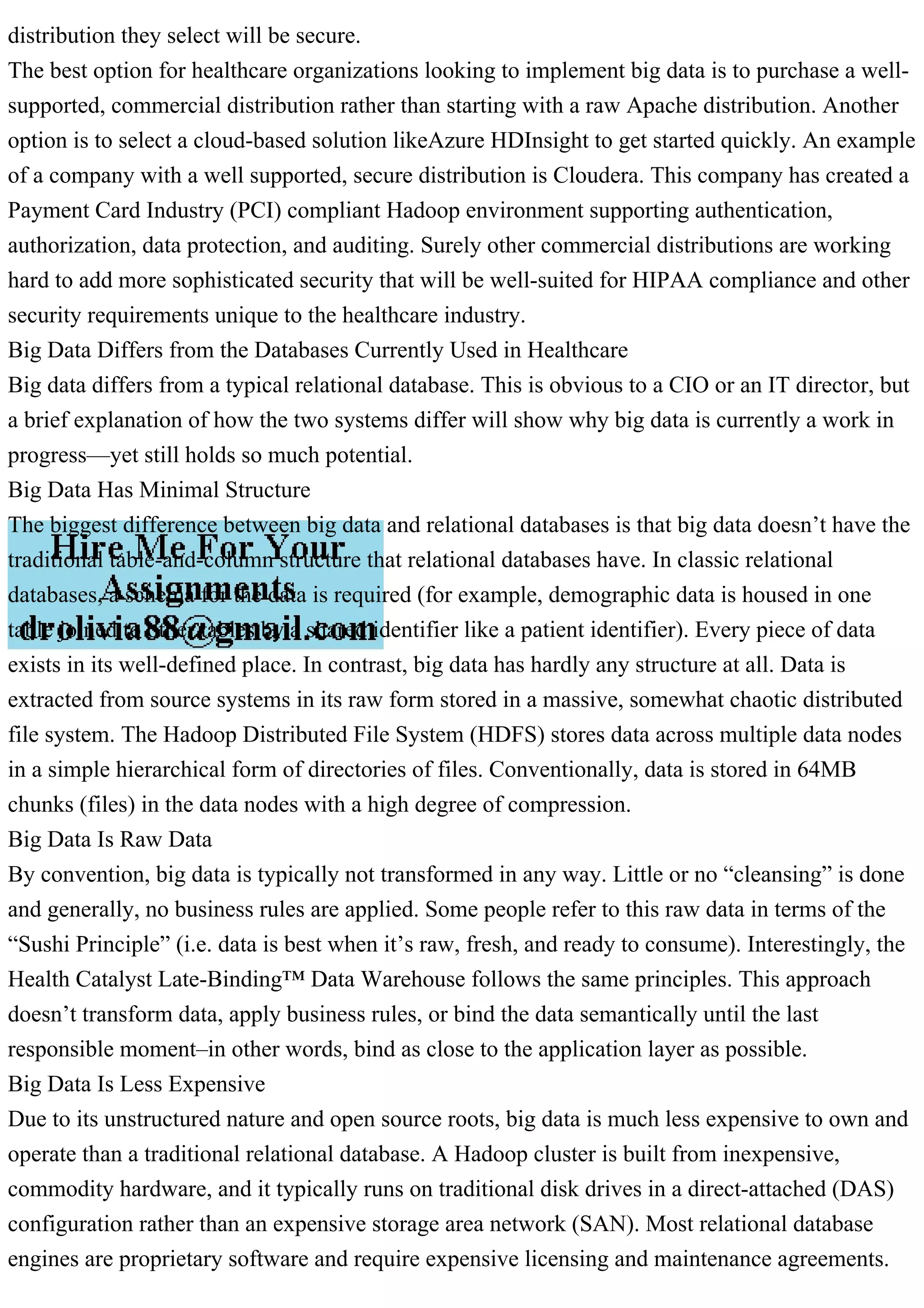 distribution they select will be secure.
The best option for healthcare organizations looking to implement big data is to purchase a well-
supported, commercial distribution rather than starting with a raw Apache distribution. Another
option is to select a cloud-based solution likeAzure HDInsight to get started quickly. An example
of a company with a well supported, secure distribution is Cloudera. This company has created a
Payment Card Industry (PCI) compliant Hadoop environment supporting authentication,
authorization, data protection, and auditing. Surely other commercial distributions are working
hard to add more sophisticated security that will be well-suited for HIPAA compliance and other
security requirements unique to the healthcare industry.
Big Data Differs from the Databases Currently Used in Healthcare
Big data differs from a typical relational database. This is obvious to a CIO or an IT director, but
a brief explanation of how the two systems differ will show why big data is currently a work in
progress—yet still holds so much potential.
Big Data Has Minimal Structure
The biggest difference between big data and relational databases is that big data doesn’t have the
traditional table-and-column structure that relational databases have. In classic relational
databases, a schema for the data is required (for example, demographic data is housed in one
table joined to other tables by a shared identifier like a patient identifier). Every piece of data
exists in its well-defined place. In contrast, big data has hardly any structure at all. Data is
extracted from source systems in its raw form stored in a massive, somewhat chaotic distributed
file system. The Hadoop Distributed File System (HDFS) stores data across multiple data nodes
in a simple hierarchical form of directories of files. Conventionally, data is stored in 64MB
chunks (files) in the data nodes with a high degree of compression.
Big Data Is Raw Data
By convention, big data is typically not transformed in any way. Little or no “cleansing” is done
and generally, no business rules are applied. Some people refer to this raw data in terms of the
“Sushi Principle” (i.e. data is best when it’s raw, fresh, and ready to consume). Interestingly, the
Health Catalyst Late-Binding™ Data Warehouse follows the same principles. This approach
doesn’t transform data, apply business rules, or bind the data semantically until the last
responsible moment–in other words, bind as close to the application layer as possible.
Big Data Is Less Expensive
Due to its unstructured nature and open source roots, big data is much less expensive to own and
operate than a traditional relational database. A Hadoop cluster is built from inexpensive,
commodity hardware, and it typically runs on traditional disk drives in a direct-attached (DAS)
configuration rather than an expensive storage area network (SAN). Most relational database
engines are proprietary software and require expensive licensing and maintenance agreements.
 