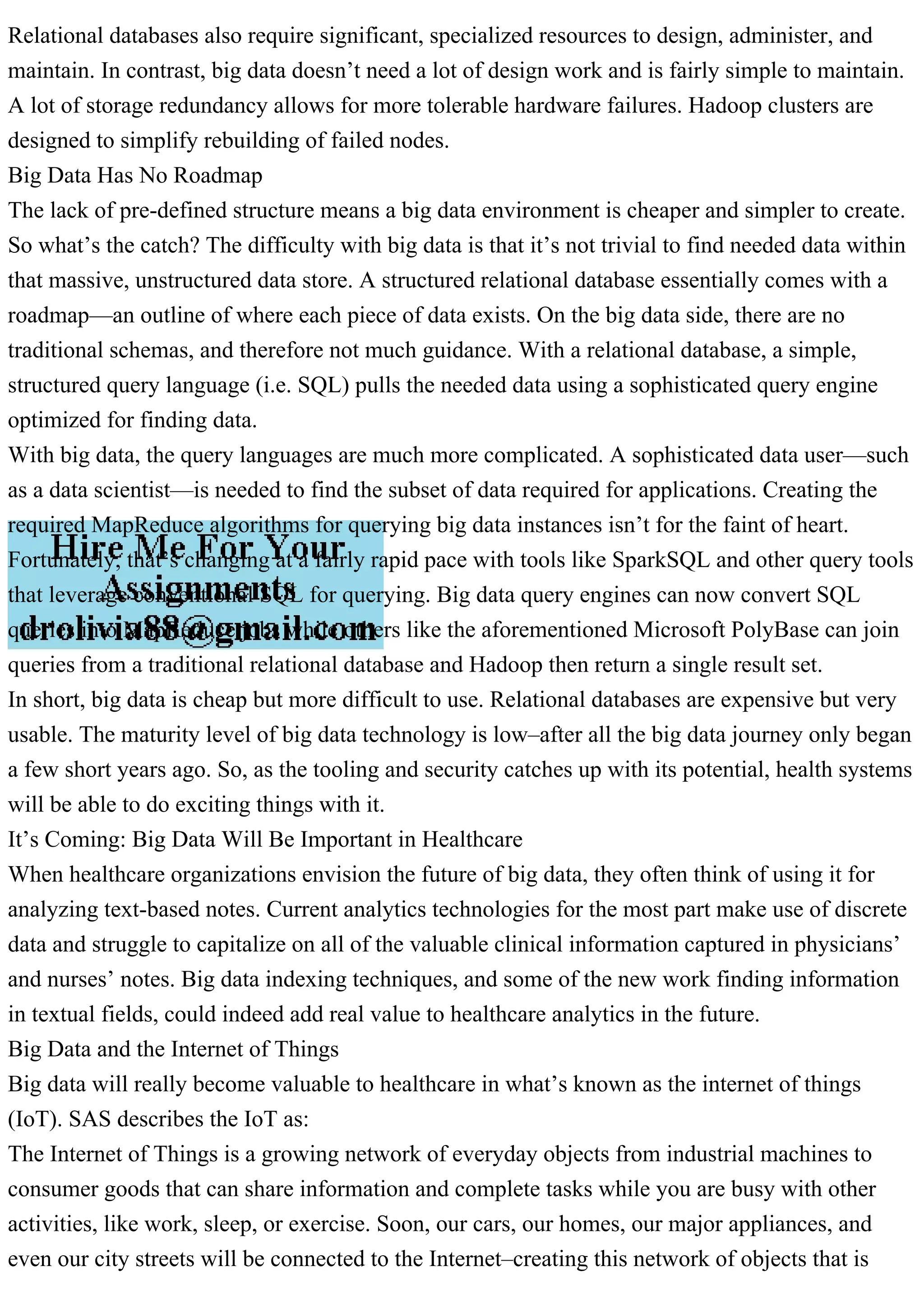 Relational databases also require significant, specialized resources to design, administer, and
maintain. In contrast, big data doesn’t need a lot of design work and is fairly simple to maintain.
A lot of storage redundancy allows for more tolerable hardware failures. Hadoop clusters are
designed to simplify rebuilding of failed nodes.
Big Data Has No Roadmap
The lack of pre-defined structure means a big data environment is cheaper and simpler to create.
So what’s the catch? The difficulty with big data is that it’s not trivial to find needed data within
that massive, unstructured data store. A structured relational database essentially comes with a
roadmap—an outline of where each piece of data exists. On the big data side, there are no
traditional schemas, and therefore not much guidance. With a relational database, a simple,
structured query language (i.e. SQL) pulls the needed data using a sophisticated query engine
optimized for finding data.
With big data, the query languages are much more complicated. A sophisticated data user—such
as a data scientist—is needed to find the subset of data required for applications. Creating the
required MapReduce algorithms for querying big data instances isn’t for the faint of heart.
Fortunately, that’s changing at a fairly rapid pace with tools like SparkSQL and other query tools
that leverage conventional SQL for querying. Big data query engines can now convert SQL
queries into MapReduce jobs while others like the aforementioned Microsoft PolyBase can join
queries from a traditional relational database and Hadoop then return a single result set.
In short, big data is cheap but more difficult to use. Relational databases are expensive but very
usable. The maturity level of big data technology is low–after all the big data journey only began
a few short years ago. So, as the tooling and security catches up with its potential, health systems
will be able to do exciting things with it.
It’s Coming: Big Data Will Be Important in Healthcare
When healthcare organizations envision the future of big data, they often think of using it for
analyzing text-based notes. Current analytics technologies for the most part make use of discrete
data and struggle to capitalize on all of the valuable clinical information captured in physicians’
and nurses’ notes. Big data indexing techniques, and some of the new work finding information
in textual fields, could indeed add real value to healthcare analytics in the future.
Big Data and the Internet of Things
Big data will really become valuable to healthcare in what’s known as the internet of things
(IoT). SAS describes the IoT as:
The Internet of Things is a growing network of everyday objects from industrial machines to
consumer goods that can share information and complete tasks while you are busy with other
activities, like work, sleep, or exercise. Soon, our cars, our homes, our major appliances, and
even our city streets will be connected to the Internet–creating this network of objects that is
 