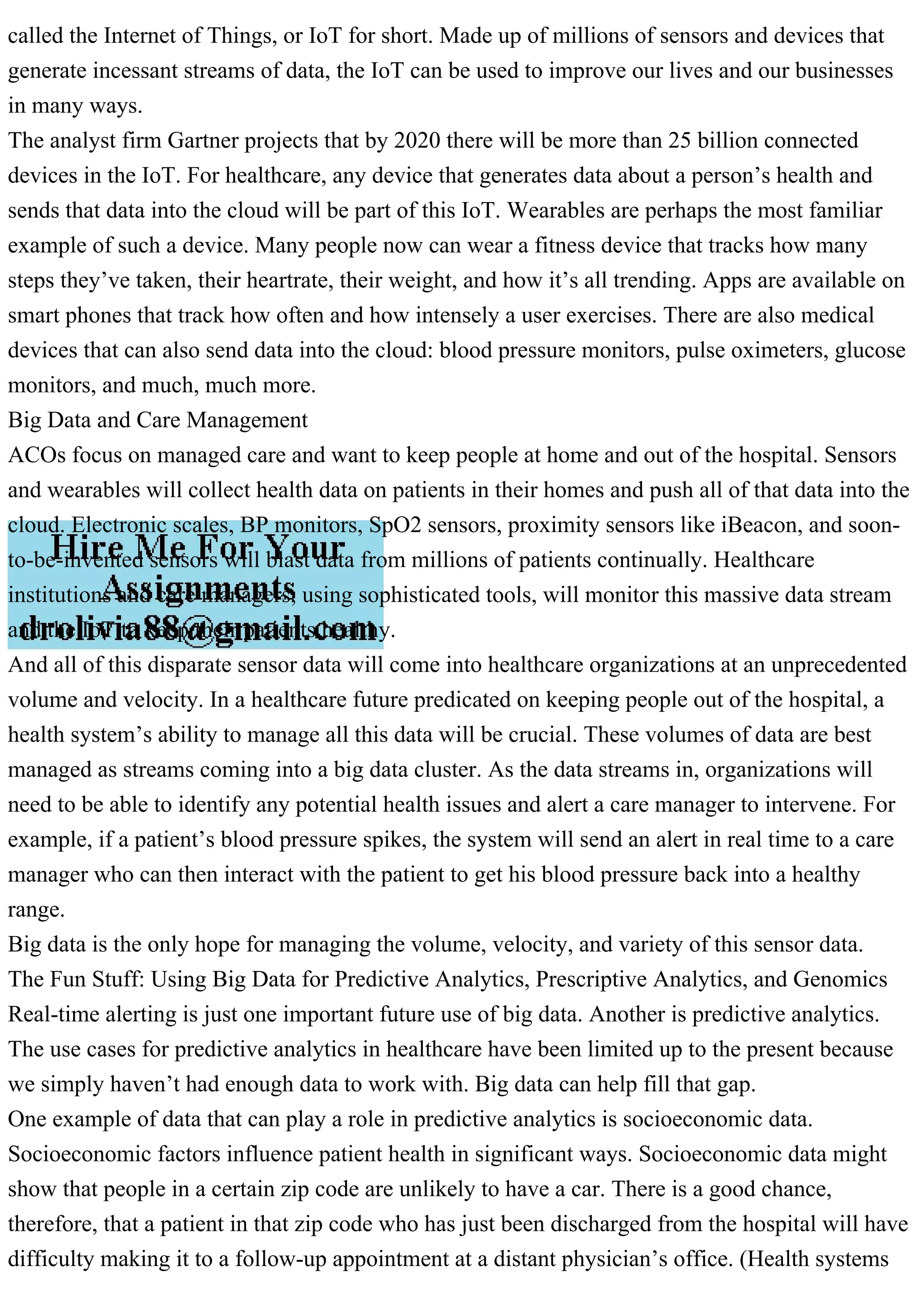 called the Internet of Things, or IoT for short. Made up of millions of sensors and devices that
generate incessant streams of data, the IoT can be used to improve our lives and our businesses
in many ways.
The analyst firm Gartner projects that by 2020 there will be more than 25 billion connected
devices in the IoT. For healthcare, any device that generates data about a person’s health and
sends that data into the cloud will be part of this IoT. Wearables are perhaps the most familiar
example of such a device. Many people now can wear a fitness device that tracks how many
steps they’ve taken, their heartrate, their weight, and how it’s all trending. Apps are available on
smart phones that track how often and how intensely a user exercises. There are also medical
devices that can also send data into the cloud: blood pressure monitors, pulse oximeters, glucose
monitors, and much, much more.
Big Data and Care Management
ACOs focus on managed care and want to keep people at home and out of the hospital. Sensors
and wearables will collect health data on patients in their homes and push all of that data into the
cloud. Electronic scales, BP monitors, SpO2 sensors, proximity sensors like iBeacon, and soon-
to-be-invented sensors will blast data from millions of patients continually. Healthcare
institutions and care managers, using sophisticated tools, will monitor this massive data stream
and the IoT to keep their patients healthy.
And all of this disparate sensor data will come into healthcare organizations at an unprecedented
volume and velocity. In a healthcare future predicated on keeping people out of the hospital, a
health system’s ability to manage all this data will be crucial. These volumes of data are best
managed as streams coming into a big data cluster. As the data streams in, organizations will
need to be able to identify any potential health issues and alert a care manager to intervene. For
example, if a patient’s blood pressure spikes, the system will send an alert in real time to a care
manager who can then interact with the patient to get his blood pressure back into a healthy
range.
Big data is the only hope for managing the volume, velocity, and variety of this sensor data.
The Fun Stuff: Using Big Data for Predictive Analytics, Prescriptive Analytics, and Genomics
Real-time alerting is just one important future use of big data. Another is predictive analytics.
The use cases for predictive analytics in healthcare have been limited up to the present because
we simply haven’t had enough data to work with. Big data can help fill that gap.
One example of data that can play a role in predictive analytics is socioeconomic data.
Socioeconomic factors influence patient health in significant ways. Socioeconomic data might
show that people in a certain zip code are unlikely to have a car. There is a good chance,
therefore, that a patient in that zip code who has just been discharged from the hospital will have
difficulty making it to a follow-up appointment at a distant physician’s office. (Health systems
 