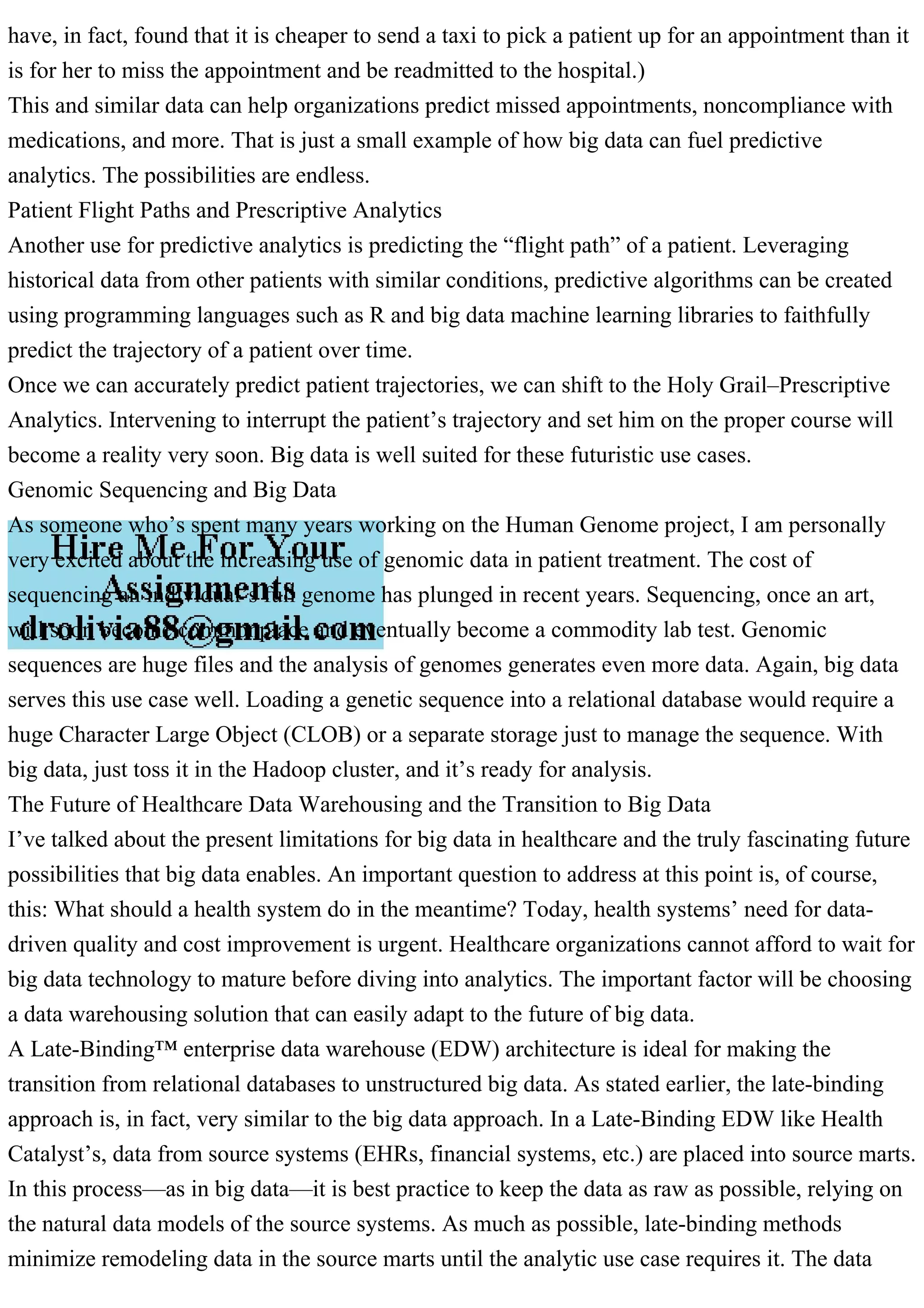 have, in fact, found that it is cheaper to send a taxi to pick a patient up for an appointment than it
is for her to miss the appointment and be readmitted to the hospital.)
This and similar data can help organizations predict missed appointments, noncompliance with
medications, and more. That is just a small example of how big data can fuel predictive
analytics. The possibilities are endless.
Patient Flight Paths and Prescriptive Analytics
Another use for predictive analytics is predicting the “flight path” of a patient. Leveraging
historical data from other patients with similar conditions, predictive algorithms can be created
using programming languages such as R and big data machine learning libraries to faithfully
predict the trajectory of a patient over time.
Once we can accurately predict patient trajectories, we can shift to the Holy Grail–Prescriptive
Analytics. Intervening to interrupt the patient’s trajectory and set him on the proper course will
become a reality very soon. Big data is well suited for these futuristic use cases.
Genomic Sequencing and Big Data
As someone who’s spent many years working on the Human Genome project, I am personally
very excited about the increasing use of genomic data in patient treatment. The cost of
sequencing an individual’s full genome has plunged in recent years. Sequencing, once an art,
will soon become commonplace and eventually become a commodity lab test. Genomic
sequences are huge files and the analysis of genomes generates even more data. Again, big data
serves this use case well. Loading a genetic sequence into a relational database would require a
huge Character Large Object (CLOB) or a separate storage just to manage the sequence. With
big data, just toss it in the Hadoop cluster, and it’s ready for analysis.
The Future of Healthcare Data Warehousing and the Transition to Big Data
I’ve talked about the present limitations for big data in healthcare and the truly fascinating future
possibilities that big data enables. An important question to address at this point is, of course,
this: What should a health system do in the meantime? Today, health systems’ need for data-
driven quality and cost improvement is urgent. Healthcare organizations cannot afford to wait for
big data technology to mature before diving into analytics. The important factor will be choosing
a data warehousing solution that can easily adapt to the future of big data.
A Late-Binding™ enterprise data warehouse (EDW) architecture is ideal for making the
transition from relational databases to unstructured big data. As stated earlier, the late-binding
approach is, in fact, very similar to the big data approach. In a Late-Binding EDW like Health
Catalyst’s, data from source systems (EHRs, financial systems, etc.) are placed into source marts.
In this process—as in big data—it is best practice to keep the data as raw as possible, relying on
the natural data models of the source systems. As much as possible, late-binding methods
minimize remodeling data in the source marts until the analytic use case requires it. The data
 