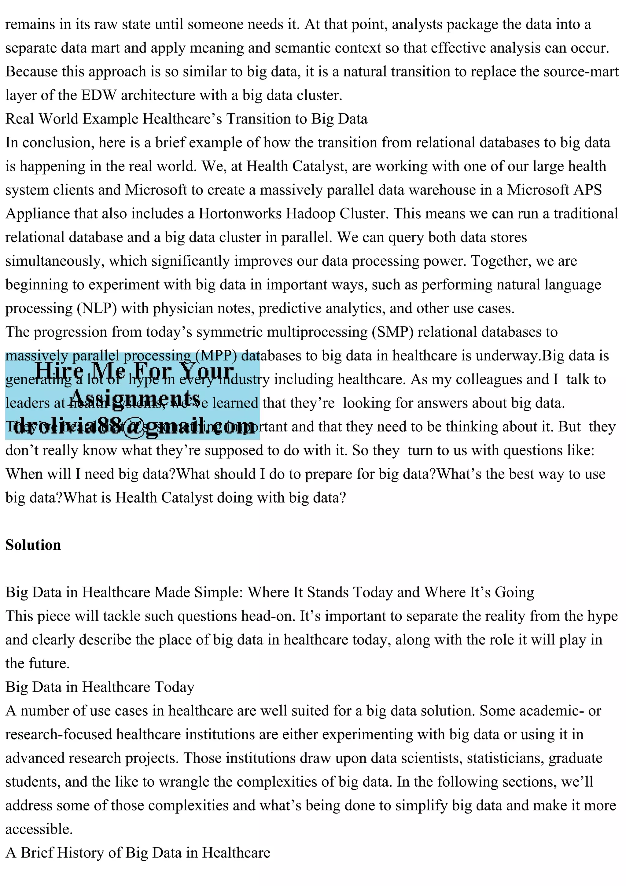 remains in its raw state until someone needs it. At that point, analysts package the data into a
separate data mart and apply meaning and semantic context so that effective analysis can occur.
Because this approach is so similar to big data, it is a natural transition to replace the source-mart
layer of the EDW architecture with a big data cluster.
Real World Example Healthcare’s Transition to Big Data
In conclusion, here is a brief example of how the transition from relational databases to big data
is happening in the real world. We, at Health Catalyst, are working with one of our large health
system clients and Microsoft to create a massively parallel data warehouse in a Microsoft APS
Appliance that also includes a Hortonworks Hadoop Cluster. This means we can run a traditional
relational database and a big data cluster in parallel. We can query both data stores
simultaneously, which significantly improves our data processing power. Together, we are
beginning to experiment with big data in important ways, such as performing natural language
processing (NLP) with physician notes, predictive analytics, and other use cases.
The progression from today’s symmetric multiprocessing (SMP) relational databases to
massively parallel processing (MPP) databases to big data in healthcare is underway.Big data is
generating a lot of hype in every industry including healthcare. As my colleagues and I talk to
leaders at health systems, we’ve learned that they’re looking for answers about big data.
They’ve heard that it’s something important and that they need to be thinking about it. But they
don’t really know what they’re supposed to do with it. So they turn to us with questions like:
When will I need big data?What should I do to prepare for big data?What’s the best way to use
big data?What is Health Catalyst doing with big data?
Solution
Big Data in Healthcare Made Simple: Where It Stands Today and Where It’s Going
This piece will tackle such questions head-on. It’s important to separate the reality from the hype
and clearly describe the place of big data in healthcare today, along with the role it will play in
the future.
Big Data in Healthcare Today
A number of use cases in healthcare are well suited for a big data solution. Some academic- or
research-focused healthcare institutions are either experimenting with big data or using it in
advanced research projects. Those institutions draw upon data scientists, statisticians, graduate
students, and the like to wrangle the complexities of big data. In the following sections, we’ll
address some of those complexities and what’s being done to simplify big data and make it more
accessible.
A Brief History of Big Data in Healthcare
 