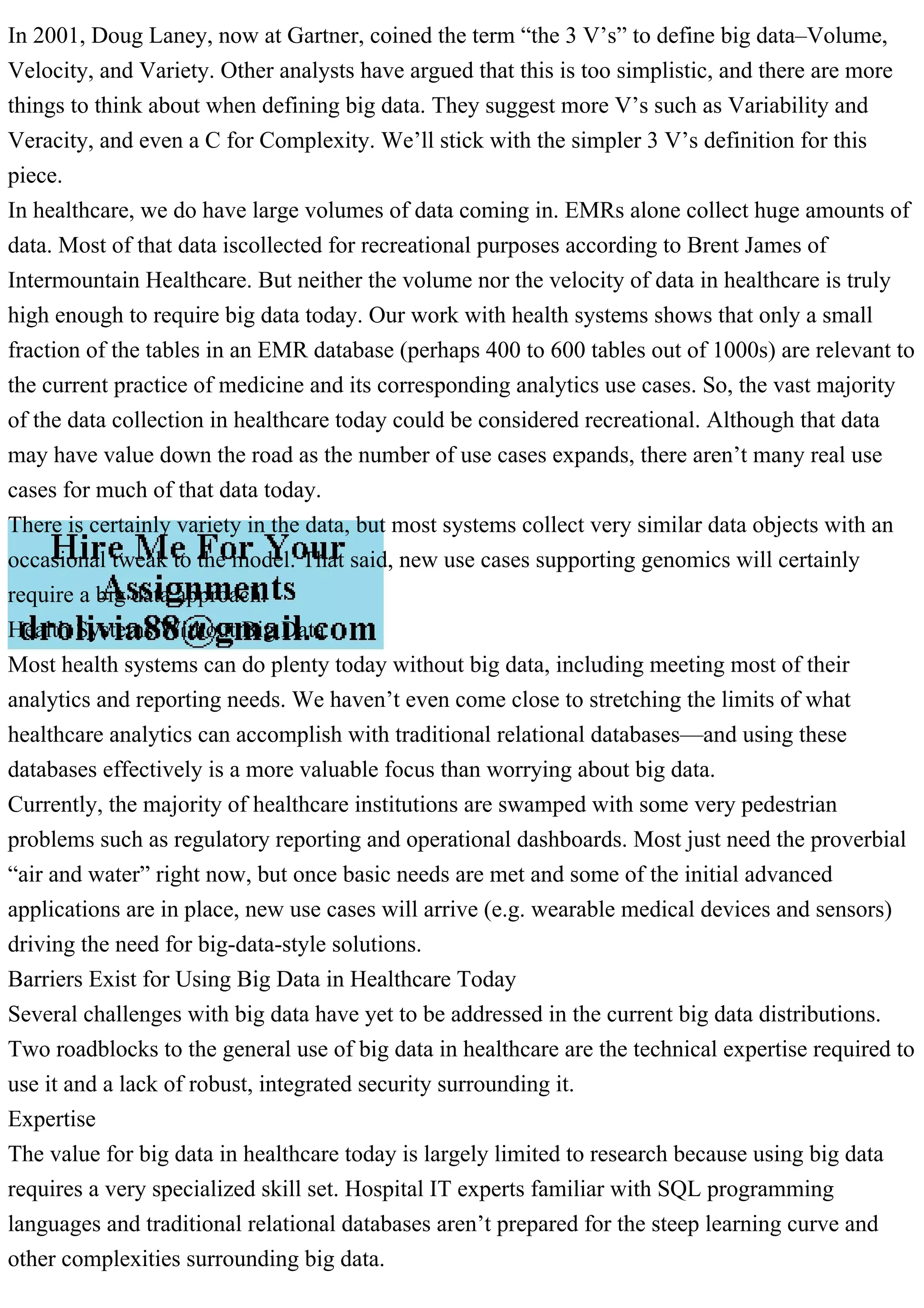 In 2001, Doug Laney, now at Gartner, coined the term “the 3 V’s” to define big data–Volume,
Velocity, and Variety. Other analysts have argued that this is too simplistic, and there are more
things to think about when defining big data. They suggest more V’s such as Variability and
Veracity, and even a C for Complexity. We’ll stick with the simpler 3 V’s definition for this
piece.
In healthcare, we do have large volumes of data coming in. EMRs alone collect huge amounts of
data. Most of that data iscollected for recreational purposes according to Brent James of
Intermountain Healthcare. But neither the volume nor the velocity of data in healthcare is truly
high enough to require big data today. Our work with health systems shows that only a small
fraction of the tables in an EMR database (perhaps 400 to 600 tables out of 1000s) are relevant to
the current practice of medicine and its corresponding analytics use cases. So, the vast majority
of the data collection in healthcare today could be considered recreational. Although that data
may have value down the road as the number of use cases expands, there aren’t many real use
cases for much of that data today.
There is certainly variety in the data, but most systems collect very similar data objects with an
occasional tweak to the model. That said, new use cases supporting genomics will certainly
require a big data approach.
Health Systems Without Big Data
Most health systems can do plenty today without big data, including meeting most of their
analytics and reporting needs. We haven’t even come close to stretching the limits of what
healthcare analytics can accomplish with traditional relational databases—and using these
databases effectively is a more valuable focus than worrying about big data.
Currently, the majority of healthcare institutions are swamped with some very pedestrian
problems such as regulatory reporting and operational dashboards. Most just need the proverbial
“air and water” right now, but once basic needs are met and some of the initial advanced
applications are in place, new use cases will arrive (e.g. wearable medical devices and sensors)
driving the need for big-data-style solutions.
Barriers Exist for Using Big Data in Healthcare Today
Several challenges with big data have yet to be addressed in the current big data distributions.
Two roadblocks to the general use of big data in healthcare are the technical expertise required to
use it and a lack of robust, integrated security surrounding it.
Expertise
The value for big data in healthcare today is largely limited to research because using big data
requires a very specialized skill set. Hospital IT experts familiar with SQL programming
languages and traditional relational databases aren’t prepared for the steep learning curve and
other complexities surrounding big data.
 