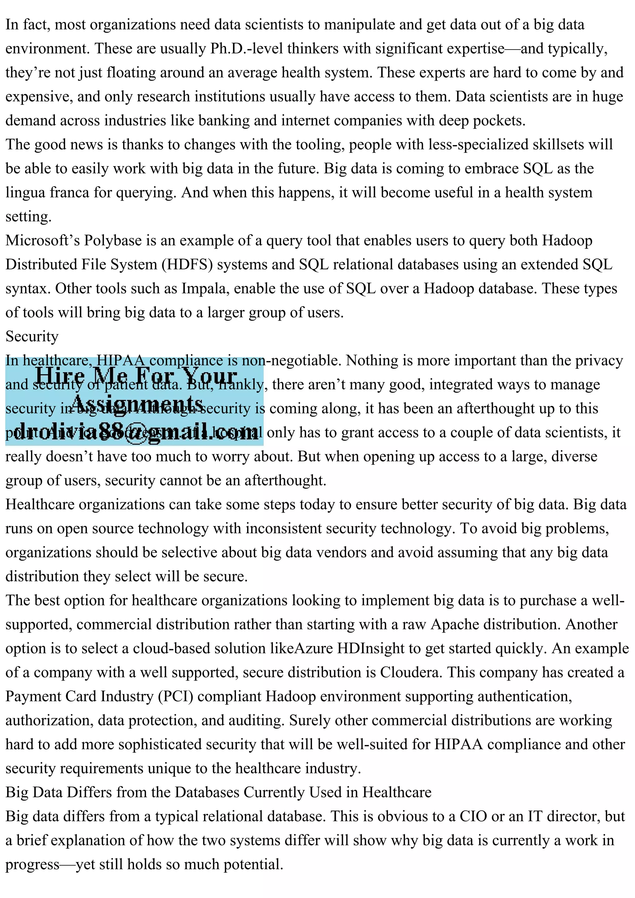 In fact, most organizations need data scientists to manipulate and get data out of a big data
environment. These are usually Ph.D.-level thinkers with significant expertise—and typically,
they’re not just floating around an average health system. These experts are hard to come by and
expensive, and only research institutions usually have access to them. Data scientists are in huge
demand across industries like banking and internet companies with deep pockets.
The good news is thanks to changes with the tooling, people with less-specialized skillsets will
be able to easily work with big data in the future. Big data is coming to embrace SQL as the
lingua franca for querying. And when this happens, it will become useful in a health system
setting.
Microsoft’s Polybase is an example of a query tool that enables users to query both Hadoop
Distributed File System (HDFS) systems and SQL relational databases using an extended SQL
syntax. Other tools such as Impala, enable the use of SQL over a Hadoop database. These types
of tools will bring big data to a larger group of users.
Security
In healthcare, HIPAA compliance is non-negotiable. Nothing is more important than the privacy
and security of patient data. But, frankly, there aren’t many good, integrated ways to manage
security in big data. Although security is coming along, it has been an afterthought up to this
point. And for good reason. If a hospital only has to grant access to a couple of data scientists, it
really doesn’t have too much to worry about. But when opening up access to a large, diverse
group of users, security cannot be an afterthought.
Healthcare organizations can take some steps today to ensure better security of big data. Big data
runs on open source technology with inconsistent security technology. To avoid big problems,
organizations should be selective about big data vendors and avoid assuming that any big data
distribution they select will be secure.
The best option for healthcare organizations looking to implement big data is to purchase a well-
supported, commercial distribution rather than starting with a raw Apache distribution. Another
option is to select a cloud-based solution likeAzure HDInsight to get started quickly. An example
of a company with a well supported, secure distribution is Cloudera. This company has created a
Payment Card Industry (PCI) compliant Hadoop environment supporting authentication,
authorization, data protection, and auditing. Surely other commercial distributions are working
hard to add more sophisticated security that will be well-suited for HIPAA compliance and other
security requirements unique to the healthcare industry.
Big Data Differs from the Databases Currently Used in Healthcare
Big data differs from a typical relational database. This is obvious to a CIO or an IT director, but
a brief explanation of how the two systems differ will show why big data is currently a work in
progress—yet still holds so much potential.
 